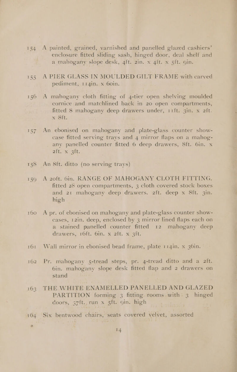 — mn ba | 160 A painted, grained, varnished and panelled glazed cashiers’ enclosure fitted sliding sash, hinged door, deal shelf and a mahogany slope desk, 4ft. 2in. x 4ft. x 5ft. gin. A PIER GLASS IN MOULDED GILT FRAME with carved pediment, 1141n. x 60in. A mahogany cloth fitting of 4-tier open shelving moulded cornice and matchlined back in 20 open compartments, fitted 8 mahogany deep drawers under, 11ft. 3in. x aft. x (Sit. An ebonised on mahogany and plate-glass counter show- case fitted serving trays and 4 mirror flaps on a mahog- any panelled counter fitted 6 deep drawers, 8ft. 6in. x eit, a 2at: An 8ft. ditto (no serving trays) A 2oft. 6in. RANGE OF MAHOGANY CLOTH FITTING. fitted 28 open compartments, 3 cloth covered stock boxes and 21 mahogany deep drawers. 2ft. deep x 8ft. 3in. high A pr. of ebonised on mahogany and plate-glass counter show- cases, 12in. deep, enclosed by 3 mirror lined flaps each on a stained panelled counter fitted 12 mahogany deep drawers, 16. Gin, 2 2it. xeent Wall mirror in ebonised bead frame, plate 114in. x 36in. Pr. mahogany 5-tread steps, pr. 4-tread ditto and a aft. 6in. mahogany slope desk fitted fap and 2 drawers on stand THE WHITE ENAMELLED PANELLED AND GLAZED PARTITION forming 3 fitting. rooms with. 3 hinged doors, 37ft., run x 5ft. 9in. high Six bentwood chairs, seats covered velvet, assorted