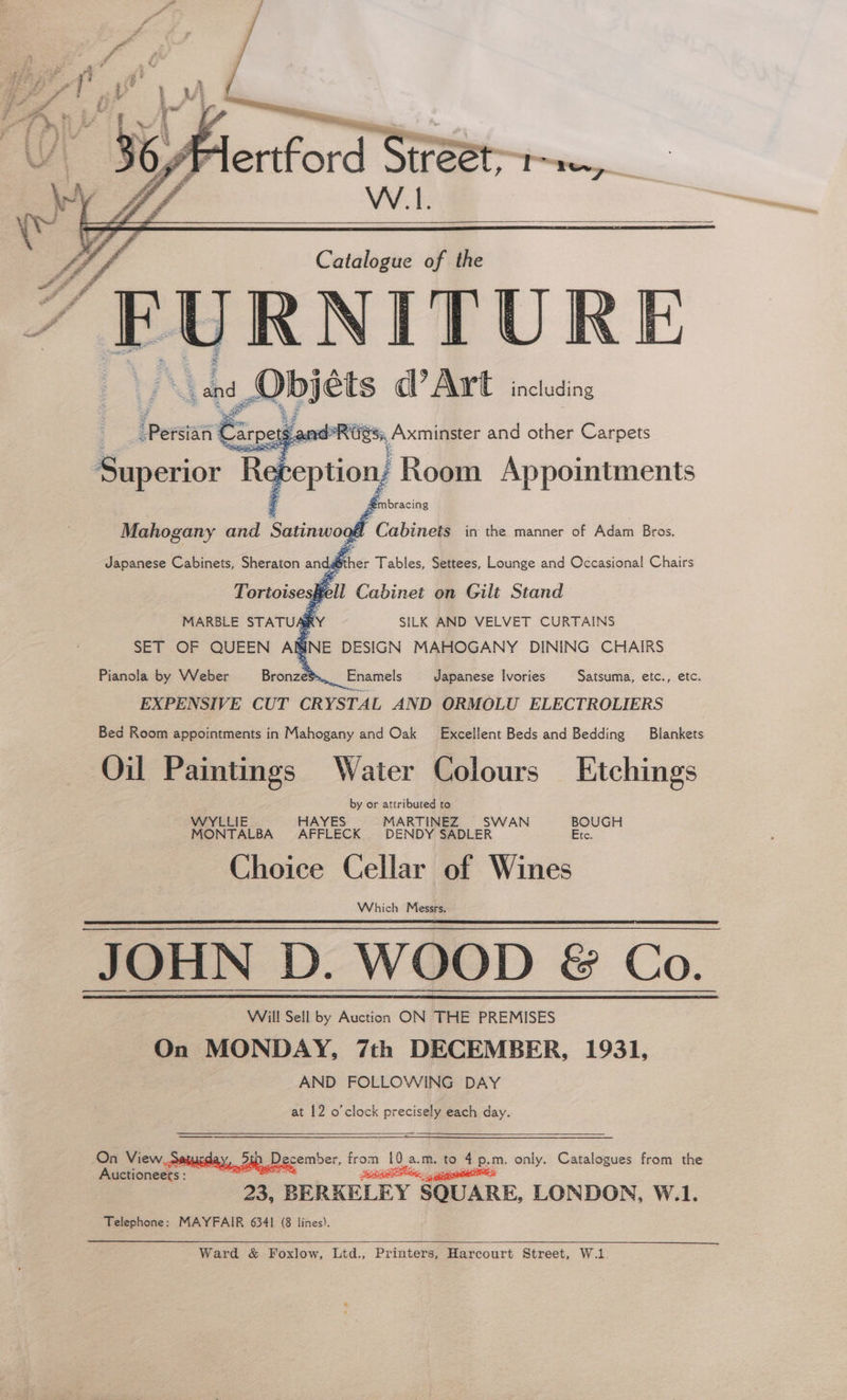ertford Street, W.L. Catalogue of the “FURNITURE : . vd, Obs ets ad’ Art including ler’ Car | Si, Axminster and other Carpets Superior Refeption Room Appointments mbracing Mahogany and Satinwo Cabinets in the manner of Adam Bros. Japanese Cabinets, Sheraton andather Tables, Settees, Lounge and Occasional Chairs Hell Cabinet on Gilt Stand MARBLE STATU SRY SILK AND VELVET CURTAINS SET OF QUEEN ARINE DESIGN MAHOGANY DINING CHAIRS Pianola by Weber Bronze*... Enamels Japanese Ivories Satsuma, etc., etc. EXPENSIVE CUT CRYSTAL AND ORMOLU ELECTROLIERS Bed Room appointments in Mahogany and Oak Excellent Beds and Bedding Blankets Oil Paintings Water Colours Etchings by or attributed to WYLLIE HAYES MARTINEZ SWAN BOUGH MONTALBA AFFLECK DENDY SADLER Etc. Choice Cellar of Wines Which Messrs. JOHN D. WOOD &amp; Co. On MONDAY, 7th DECEMBER, 1931, AND FOLLOWING DAY at 12 o’clock precisely each day. cember, ee ‘10 a a.m. to 4p, = only. Catalogues from the 23, BERKELEY SQUARE, LONDON, W.1. Telephone: MAYFAIR 6341 (8 lines). Auctioneets : Ward &amp; Foxlow, Ltd., Printers, Harcourt Street, W.1.