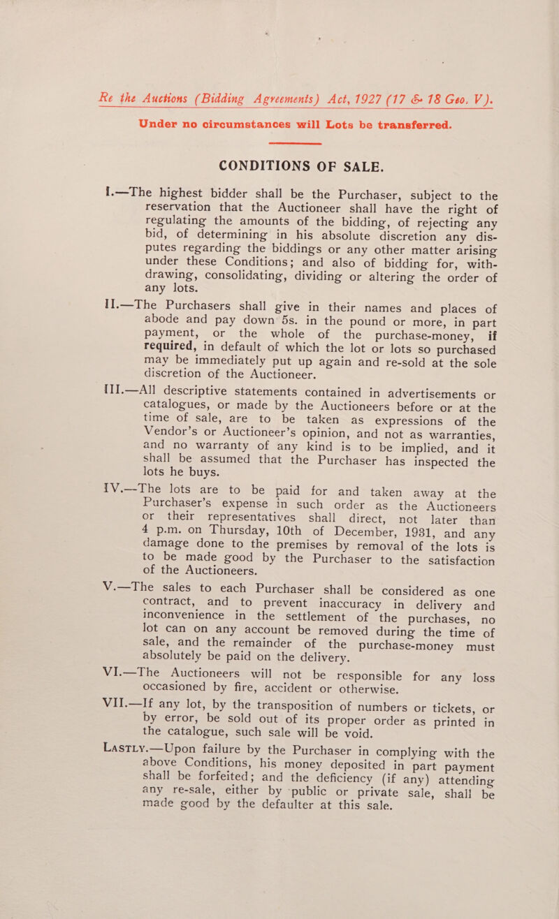 Re the Auctions (Bidding Agveements) Act, 1927 (17 &amp; 18 Geo. V). Under no circumstances will Lots be transferred. CONDITIONS OF SALE. I.—The highest bidder shall be the Purchaser, subject to the reservation that the Auctioneer shall have the right of regulating the amounts of the bidding, of rejecting any bid, of determining in his absolute discretion any dis- putes regarding the biddings or any other matter arising under these Conditions; and also of bidding for, with- drawing, consolidating, dividing or altering the order of any lots. II.—The Purchasers shall give in their names and places of abode and pay down 5s. in the pound or more, in part payment, or the whole of the purchase-money, if required, in default of which the lot or lots so purchased may be immediately put up again and re-sold at the sole discretion of the Auctioneer. II1I.—All descriptive statements contained in advertisements or catalogues, or made by the Auctioneers before or at the time of sale, are to be taken as expressions of the Vendor’s or Auctioneer’s opinion, and not as warranties, and no warranty of any kind is to be implied, and it shall be assumed that the Purchaser has inspected the lots he buys. {V.—The lots are to be paid for and taken away at the Purchaser’s expense in such order as the Auctioneers or their representatives shall direct, not later than 4 p.m. on Thursday, 10th of December, 1931, and any damage done to the premises by removal of the lots is to be made good by the Purchaser to the satisfaction of the Auctioneers. V.—The sales to each Purchaser shall be considered as one contract, and to prevent inaccuracy in delivery and inconvenience in the settlement of the purchases, no lot can on any account be removed during the time of sale, and the remainder of the purchase-money must absolutely be paid on the delivery. VI.—The Auctioneers will not be responsible for any loss occasioned by fire, accident or otherwise. VII.—If any lot, by the transposition of numbers or tickets, or by error, be sold out of its proper order as printed in the catalogue, such sale will be void. LastLy.—Upon failure by the Purchaser in complying with the above Conditions, his money deposited in part payment Shall be forfeited; and the deficiency (if any) attending any re-sale, either by -public or private sale, shall be made good by the defaulter at this sale.