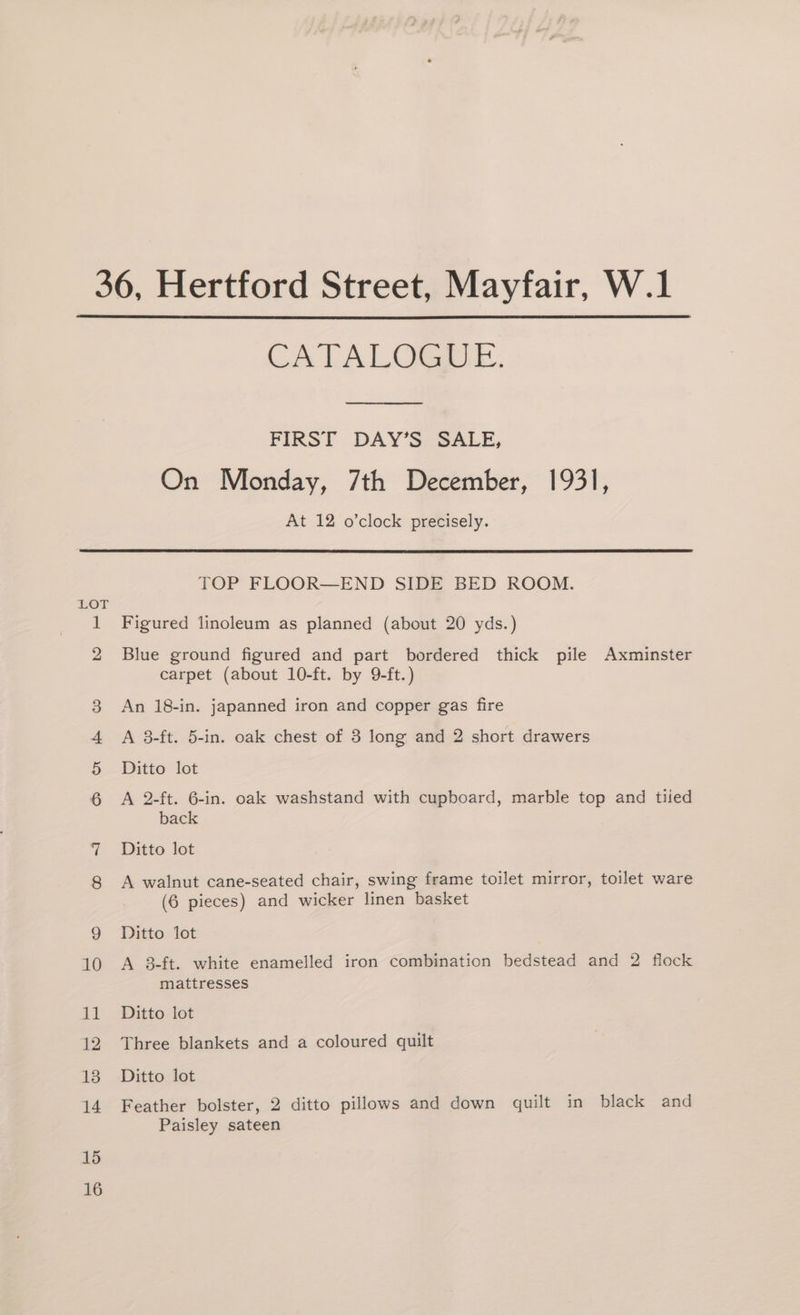 CA LALOGA EE. FIRST DAY’S SALE, On Monday, 7th December, 1931, At 12 o’clock precisely. 15 16 TOP FLOOR—END SIDE BED ROOM. Figured linoleum as planned (about 20 yds.) Blue ground figured and part bordered thick pile Axminster carpet (about 10-ft. by 9-ft.) An 18-in. japanned iron and copper gas fire A 3-ft. 5-in. oak chest of 3 long and 2 short drawers Ditto lot A 2-ft. 6-in. oak washstand with cupboard, marble top and tiled back Ditto lot A walnut cane-seated chair, swing frame toilet mirror, toilet ware (6 pieces) and wicker linen basket Ditto lot A 3-ft. white enamelled iron combination bedstead and 2 flock mattresses Ditto lot Three blankets and a coloured quilt Ditto lot Feather bolster, 2 ditto pillows and down quilt in black and Paisley sateen