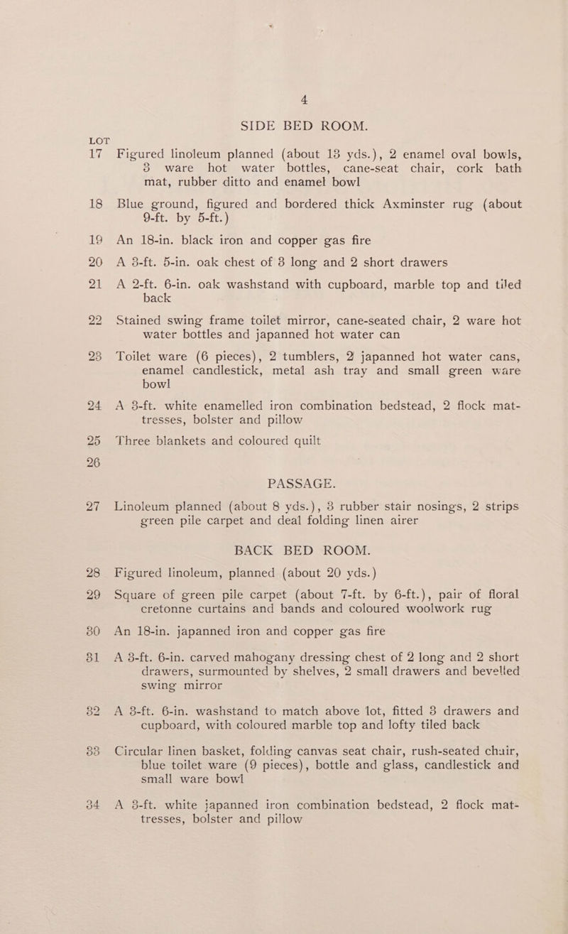 19 4 SIDE BED ROOM. Figured linoleum planned (about 13 yds.), 2 enamel oval bowls, 3 ware hot water bottles, cane-seat chair, cork bath mat, rubber ditto and enamel bowl Blue ground, figured and bordered thick Axminster rug (about 9-ft. by 5-ft.) An 18-in. black iron and copper gas fire A 38-ft. 5-in. oak chest of 8 long and 2 short drawers A 2-ft. 6-in. oak washstand with cupboard, marble top and tiled back Stained swing frame toilet mirror, cane-seated chair, 2 ware hot water bottles and japanned hot water can Toilet ware (6 pieces), 2 tumblers, 2 japanned hot water cans, enamel candlestick, metal ash tray and small green ware bowl A 38-ft. white enamelled iron combination bedstead, 2 flock mat- tresses, bolster and pillow Three blankets and coloured quilt PASSAGE. Linoleum planned (about 8 yds.), 3 rubber stair nosings, 2 strips green pile carpet and deal folding linen airer BACK BED ROOM. Figured linoleum, planned (about 20 yds.) Square of green pile carpet (about 7-ft. by 6-ft.), pair of floral cretonne curtains and bands and coloured woolwork rug An 18-in. japanned iron and copper gas fire A 8-ft. 6-in. carved mahogany dressing chest of 2 long and 2 short drawers, surmounted by shelves, 2 small drawers and bevelled swing mirror A 8-ft. 6-in. washstand to match above lot, fitted 8 drawers and cupboard, with coloured marble top and lofty tiled back Circular linen basket, folding canvas seat chair, rush-seated chuir, blue toilet ware (9 pieces), bottle and glass, candlestick and small ware bowl A 8-ft. white japanned iron combination bedstead, 2 flock mat- tresses, bolster and pillow