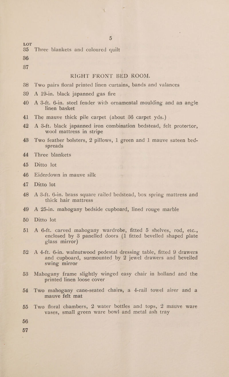 LOT 35 Three blankets and coloured quilt 36 RIGHT FRONT BED ROOM. 38 Two pairs floral printed linen curtains, bands and valances 39 <A 19-in. black japanned gas fire 40 A 38-ft. 6-in. steel fender with ornamental moulding and an angle linen basket 41 The mauve thick pile carpet (about 36 carpet yds.) 42 A 3-ft. black japanned iron combination bedstead, felt protector, wool mattress in stripe 43 Two feather bolsters, 2 pillows, 1 green and 1 mauve sateen bed- spreads 44 Three blankets 45 Ditto lot - 46 Eiderdown in mauve silk 47 Ditto lot 48 A 3-ft. 6-in. brass square railed bedstead, box spring mattress and thick hair mattress 49 <A 25-in. mahogany bedside cupboard, lined rouge marble 50 Ditto lot 51 A 6-ft. carved mahogany wardrobe, fitted 5 shelves, rod, etc., enclosed by 3 panelled doors (1 fitted bevelled shaped plate glass mirror) 52 A 4-ft. 6-in. walnutwood pedestal dressing table, fitted 9 drawers and cupboard, surmounted by 2 jewel drawers and bevelled swing mirror 538 Mahogany frame slightly winged easy chair in holland and the printed linen loose cover 54 Two mahogany cane-seated chairs, a 4-rail towel airer and a mauve felt mat 55 Two floral chambers, 2 water bottles and tops, 2 mauve ware vases, small green ware bowl and metal ash tray 56 57
