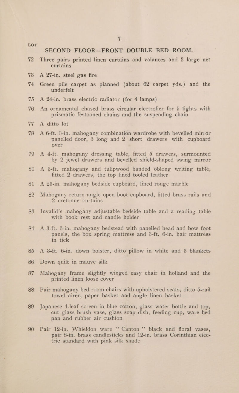72 73 74 75 76 77 78 79 80 81 84 85 86 87 88 89 90 7 SECOND FLOOR—FRONT DOUBLE BED ROOM. Three pairs printed linen curtains and valances and 3 large net curtains A 27-in. steel gas fire Green pile carpet as planned (about 62 carpet yds.) and the underfelt A 24-in. brass electric radiator (for 4 lamps) An ornamental chased brass circular electrolier for 5 lights with prismatic festooned chains and the suspending chain A ditto lot A 6-ft. 3-in. mahogany combination wardrobe with bevelled mirtor panelled door, 3 long and 2 short drawers with cupboard over A 4-ft. mahogany dressing table, fitted 5 drawers, surmounted by 2 jewel drawers and bevelled shield-shaped swing mirror A 8-ft. mahogany and tulipwood banded oblong writing table, fitted 2 drawers, the top lined tooled leather A 25-in. mahogany bedside cupboard, lined rouge marble Mahogany return angle open boot cupboard, fitted brass rails and 2 cretonne curtains Invalid’s mahogany adjustable bedside table and a reading table with book rest and candle holder A 8-ft. 6-in. mahogany bedstead with panelled head and bow foot panels, the box spring mattress and 38-ft. 6-in. hair mattress in tick A 8-ft. 6-in. down bolster, ditto pillow in white and 3 blankets Down quilt in mauve silk Mahogany frame slightly winged easy chair in holland and the printed linen loose cover Pair mahogany bed room chairs with upholstered seats, ditto 5-rail towel airer, paper basket and angle linen basket Japanese 4-leaf screen in blue cotton, glass water bottle and top, cut glass brush vase, glass soap dish, feeding cup, ware bed pan and rubber air cushion Pair 12-in. Whieldon ware ‘‘ Canton ’’ black and floral vases, pair 8-in. brass candlesticks and 12-in. brass Corinthian elec- tric standard with pink silk shade