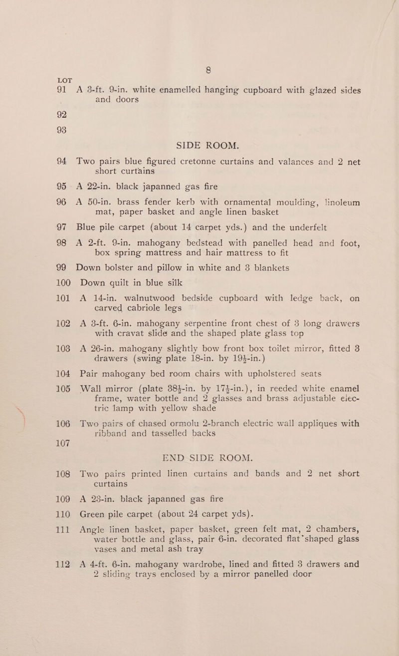 91 92 93 94 95 - 96 97 98 99 100 101 102 103 104 105 106 107 108 109 8 A 3-ft. 9-in. white enamelled hanging cupboard with glazed sides and doors SIDE ROOM. Two pairs blue figured cretonne curtains and valances and 2 net short curtains A 22-in. black japanned gas fire mat, paper basket and angle linen basket Blue pile carpet (about 14 carpet yds.) and the underfelt A 2-ft. 9-in. mahogany bedstead with panelled head and foot, box spring mattress and hair mattress to fit Down bolster and pillow in white and 3 blankets Down quilt in blue silk A 14-in. walnutwood bedside cupboard with ledge back, on carved cabriole legs A 38-ft. 6-in. mahogany serpentine front chest of 3 long drawers with cravat slide and the shaped plate glass top A 26-in. mahogany slightly bow front box toilet mirror, fitted 3 drawers (swing plate 18-in. by 194-in.) Pair mahogany bed room chairs with upholstered seats Wall mirror (plate 384-in. by 174-in.), in reeded white enamel frame, water bottle and 2 glasses and brass adjustable eiec- tric lamp with yellow shade Two pairs of chased ormolu 2-branch electric wall appliques with ribband and tasselled backs END SIDE ROOM. Two pairs printed linen curtains and bands and 2 net short curtains A 23-in. black japanned gas fire Green pile carpet (about 24 carpet yds). Angle linen basket, paper basket, green felt mat, 2 chambers, water bottle and glass, pair 6-in. decorated flat’shaped glass vases and metal ash tray A 4-ft. 6-in. mahogany wardrobe, lined and fitted 3 drawers and 2 sliding trays enclosed by a mirror panelled door