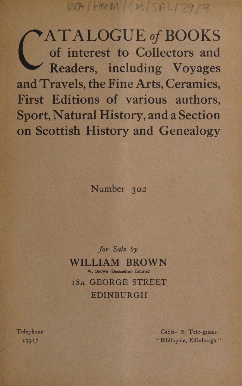 of BOOKS interest. to Collectors and ( Readers, | pes Voyages for Sale by WILLIAM BROWN ve W. BROWN (Bookseller) Limited. “i8a.GEORGE STREET —_-.:—T. EDINBURGH Cable- &amp; Tele-grams ‘‘ Bibliopole, Edinburgh ”