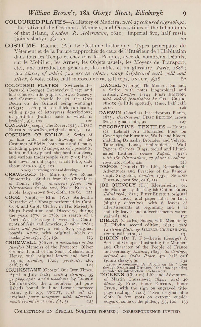 (joints shaky), 45, 5s 1821; imperial 8vo, half russia 7a Types principaux du COLOURED PLATES — Switzerland— Barnard (George) Twenty-five Large and fine coloured lithographs of Swiss Scenery and Costume (should be 26, the Gros Boden on the Grimsel being wanting) (1843); each plate on thick cardboard, with 4 pages of letterpress descriptions ; in portfolio (leather back of which is broken), £3, Ios 120 CONRAD (Joseph) The Rover, 1923; FIRST EDITION, crown 8vo, original cloth, 5s 121 COSTUME OF SICILY—A Series of 30 fine water colour drawings of the Costumes of Sicily, both male and female, including pipers (Zampognaros), peasants, ladies, military guard, shepherd, muleteer, and various tradespeople (size 7 x 5 ins.), laid down on old paper, small folio, date about 1820-30, £3, Ios I21a A very interesting series of drawings. CRAWFORD (F. Marion) Ave Roma Immortalis: Studies from the Chronicles of Rome, 1898; numerous plates and tllustrations in the text, FIRST EDITION, 2 vols. large crown 8vo, cloth, Ios6d 122 COOK (Capt.) — Ellis (W.) Authentic Narrative of a Voyage performed by Capt. Cook and Capt. Clerke, in His Majesty’s Ships Resolution and Discovery, during the years 1776 to 1780, in search of a North-West Passage between the Conti- nents of Asia and America, London, 1782; chart and plates, 2 vols. 8vo, original boards, uzcut, with original labels on backs, fine copy, £3, 15s 123 CROMWELL (Oliver, @ descendant of the family) Memoirs of the Protector, Oliver Cromwell, and of his Sons, Richard and Henry, with original letters and family papers,, London, 1820; portracts, ato, calf, 7s 6d 124 CRUIKSHANK (George) Our Own Times, April to July 1846; wzth 4 etchings, 35 elyphographs, and © woodcuts, by GEORGE CRUIKSHANK, the 4 numbers (all pub- lished) bound in blue Levant morocco extra, gilt top, UNCUT, wzth all the original paper wrappers with advertise- ments bound tn at end, £3, 38 125 [DANIEL (George) ] The Modern Dunciad, a Satire, with notes biographical and critical, London, 1814; FIRST EDITION, with etched frontispiece by GEO. CRUIK- SHANK (a little spotted), 12mo, half calf, 4s 6d 126 DARWIN (Charles) Insectivorous Plants, 1875; zllustratzons, FIRST EDITION, crown 8vo, original cloth, 9s 127 DECORATIVE TEXTILES — Hunter (G. Leland) An Illustrated Book on Coverings for Furniture, Walls, and Floors, including Damasks, Brocades, and Velvets, Tapestries, Laces, Embroideries, Wall Papers, Carpets, Rugs, tooled and illumi- nated Leathers, Grand Rapids, 1918: wth 580 zllustrations, 27 plates in colour, royal 4to, cloth, 42s 128 DEFOE (Daniel) The Life, Remarkable Adventures and Pyracies of the Famous Capt. Singleton, London, 1737; SECOND EDITION, post 8vo, calf, 21s 129 [DE QUINCEY (T.)] Klosterheim: or, the Masque, by the English Opium-Eater, Edinburgh, 1832; FirST EDITION, original boards, uncut, and paper label on back (slightly defective), with 6 leaves of advertisements at beginning and 1 at end (fly-leaves and advertisements water- stained), 36s 130 DIBDIN (Charles) Seiad with Memoir by T. Dibdin, second edition, 1841; wztk 12 etched plates by GEORGE CRUIKSHANK, 12mo, calf extra, 5s ie yr DIBDIN (Dr T. F.)—Lewis (George) A Series of Groups, illustrating the Manners and Character of the People of France and Germany, London, 1823; 60 etchings, printed on India Paper, 4to, half calf (joints shaky), 9s i32 Lewis accompanied Dr Dibdin on his ‘‘ Tour through France and Germany,’’ the drawings being intended for introduction into his work. DICKENS (Charles) Life and Adventures of Martin Chuzzlewit, 1844; wth 40 plates by PuHiIz, First EDITION, First IsSUE, with the sign on engraved title- page reading ‘‘ 1o0£ ”’ 8vo, original blue cloth (a few spots on extreme outside edges of some of the plates), £3, Ios 133 CORRESPONDENCE INVITED