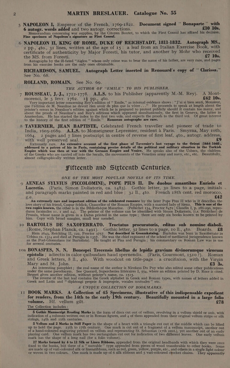 5 9 Io MARTIN BRESLAUER. Catalogue No. 55 NAPOLEON I, Emperor of the French, 1769-1821. Document signed ‘‘ Bonaparte” with 6 autogr. words added and two autogr. corrections. £10 10s. Memorandum concerning war supplies, by the Citoyen Boutet, to which the First Consul has affixed his decision. Fine specimen of Napoleon’s signature as First Consul. NAPOLEON II, KING OF ROME, DUKE OF REICHSTADT, 1811-1832. Autograph MS., 2 pp., 4to., 31 lines, written at the age of 15: a leaf from an Italian Exercise Book, with certificate of authenticity by Major Foresti, his tutor, and another by Mohr who received the MS. from Foresti. £7 10s. Autographs by the ill-fated ‘‘Aiglon ’’ whose only crime was to bear the name of his father, are very rare, and pages from his exercise books are the only ones obtainable. RICHARDSON, SAMUEL. Autograph Letter inserted in Renouard’s copy of ‘ Clarissa.” See No. 68. ROLLAND, ROMAIN. See No. 69. THE AUTHOR OF “EMILE” TO HIS PUBLISHER. ROUSSEAU, J.-J. 1712-1778. A.L.S. to his Publisher (apparently M.-M. Rey). A Mont- morenci, le 5 fevr. 1762. 1% pp., 4to. £42 10s. Very important letter concerning Rey’s edition of ‘‘ Emile,”’ as internal evidence shows : “‘J’ai si bien senti, Monsieur, que l’édition de M. Neaulme ne devoit rien avoir de plus que la vétre...’’ He proceeds to speak at length about the printer’s errors in Neaulme’s edition against which he is prepared to protest publicly should it contain too many, and about the proofs of Neaulme’s and Rey’s editions which appeared simultaniously, the first in Geneva, the latter in Amsterdam. He has started the index to the first two vols. and expects the proofs to the third vol. Of great interest to the history of the first edition of ‘‘ Emile.’’ Rousseau autographs are rare. TAVERNIER, JEAN BAPTISTE, Celebrated French traveller and pioneer of trade to India, 1605-1689. A.L.S. to Monseigneur Lepremier, resident a Paris. Smyrna, May toth, 1664. 2 pages and 7 lines postscript in centre of reverse of first leaf, 4to., autogr. address, with well preserved seal. £9 Extremely rare. An extensive account of the first phase of Tavernier’s last voyage to the Orient (1664-1668), addressed to a patron of his in Paris, containing precise details of the political and military situation in the Turkish Empire which was then at war with the German Empire and Venice. He speaks also of the Usbecs, the children of the Greeks who are carried off into the Serails, the movements of the Venetian army and navy, etc., etc. Beautifully, almost calligraphically written letter. Fifteenth and Sirteentbh Centuries. ONE OF THE MOST POPULAR NOVELS. OF ITS TIME. AENEAS SYLVIUS (PICCOLOMINI), POPE PIUS If. De duobus amantibus Euriolo et Lucretia. (Paris, Simon Doliatoris, ca. 1483). Gothic letter, 30 lines to a page, initials and paragraph marks painted in red and blue; 32 ll., 4to. French 18th cent. red morocco, g.e. £42 An extremely rare and important edition of the celebrated romance by the later Pope Pius II who in it describes the love story of his friend, Caspar Schlick, Chancellor of the Roman Empire, with a married lady of Siena. This is one of the two copies known, the other is in the Bibliothéque Mazarine. (Pellechet 154, Proctor 8472 ; Claudin I, p. 286-290, repro- duces facsimiles 11. 1 and 24). The printer of the volume can be identified with Simon Doliatoris, (7.e. Botticher) de Prussia, whose name is given in a Datus printed in the same type; there are only six books known to be printed by him. Copy with broad margins, small tear mended. BARTGLUS DE SAXOFERRATO. Tractatus procuratoris, editus sub nomine diaboli. (Rome, Stephan Planck, ca. 1491). Gothic letter, 32 lines toa page, ro ll., 4to. Boards. £8 Hain 2643, Reichling II, 122, Proctor 3757. Not described in Gesamkatalog. Bartolus was born in Saxoferrato in Urbina ca. 1314 and died at Perugia in 1357. He was the chief exponent of the school of mediaeval jurisprudence known as the Post-Glossarians (or Bartolists). He taught at Pisa and Perugia; his commentary on Roman Law was in use for several centuries. II epistolis ; adiectis in calce quibusdam haud spernendis. (Paris, Gourmont, 1510?). Roman and Greek letters, 8 ll., 4to. With woodcut on title-page: a crucifixion, with the Virgin Mary and St. John. £3 3s. An interesting pamphlet ; the real name of the author is Nicolaus Du Puy who also edited some other publications under the same pseudonym. See Querard, Supercheries littéraires I, 554, where an edition printed by D. Roce is cited. Brunet gives another edition, without printer’s name, ca. 1515. The reverse of the last leaf contains the Greek alphabet in Greek and Roman types, with names of letters added in Greek and Latin and ‘“ diphtongi proprie &amp; improprie, vocales mutuales”’ etc. A UNIQUE COLLECTION OF BOOKMARKS. BOOK MARKS. A Collection of 45 Specimens, illustrative of this indispensable expedient for readers, from the 14th to the early 19th century. Beautifully mounted in a large folio volume. Hf. vellum gilt. £78 The Collection includes : 5 Gothic Manuscript Reading Marks in the form of discs cut out of vellum, revolving in a vellum shield or axis, with indication of 4 columns written out or in Roman figures, and 4 of them appended from their original vellum strips or silk strings, 14th and 15th centuries. 5 Vellum and 2 Marks in Stiff Paper in the shape of a heart with a triangle cut out of the middle which can be lifted up to hold the page. 15th to 17th century. One mark is cut out of a fragment of a vellum manuscript, another out of a hand-coloured engraving printed on vellum and representing St. Sebastian (17th cent.), yet another out of an early playing card. One vellum mark has two rectangulars cut out for indication of two different leaves. One early vellum mark has the shape of a long nail (for a folio volume). 17 Marks formed by 4 to 11 Silk or Linen Ribbons, appended from the original headbands with which they were once fixed to the books, but three of a ‘“‘ movable’”’ type appended from pieces of wood transferable to other books. Some are made up of vari-coloured silk or linensribbons, such as red, green, yellow, purple, etc., and others in a single light colour