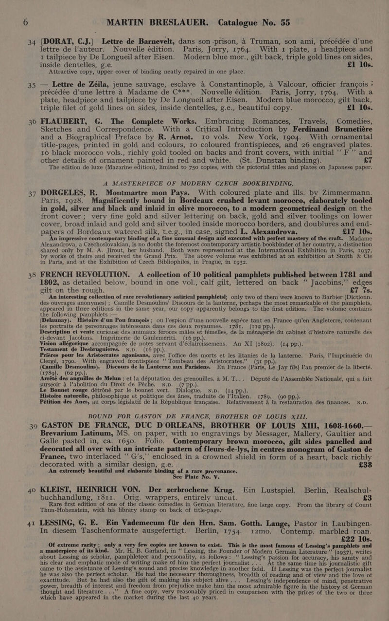 34 Is) 36 1 38 (DORAT, C.J.| Lettre de Barnevelt, dans son prison, 4 Truman, son ami, précédée d’une lettre de l’auteur. Nouvelle édition. Paris, Jorry, 1764. With 1 plate, 1 headpiece and 1 tailpiece by De Longueil after Eisen. Modern blue mor., gilt back, triple gold lines on sides, inside dentelles, g.e. £1 10s. Attractive copy, upper cover of binding neatly repaired in one place. — Lettre de Zéila, jeune sauvage, esclave a Constantinople, a Valcour, officier frangois > précédée d’une lettre 4 Madame de C***. Nouvelle édition. Paris, Jorry, 1764. With a plate, headpiece and tailpiece by De Longueil after Eisen. Modern blue morocco, gilt back, triple filet of gold lines on sides, inside dentelles, g.e., beautiful copy. £1 10s. FLAUBERT, G. The Complete Works. Embracing Romances, Travels, Comedies, Sketches and Correspondence. With a Critical Introduction by Ferdinand Brunetiére and a Biographical Preface by R. Arnot. 10 vols. New York, 1904. With ornamental title-pages, printed in gold and colours, 10 coloured frontispieces, and 26 engraved plates. 10 black morocco vols., richly gold tooled on backs and front covers, with initial ‘“‘ F’’ and other details of ornament painted in red and white. (St. Dunstan binding). £7 The edition de luxe (Mazarine edition), limited to 750 copies, with the pictorial titles and plates on Japanese paper. A MASTERPIECE OF MODERN CZECH BOOKBINDING. DORGELES, R. Montmartre mon Pays. With coloured plate and ills. by Zimmermann. Paris, 1928. Magnificently bound in Bordeaux crushed levant morocco, elaborately tooled in gold, silver and black and inlaid in olive morocco, to a modern geometrical design on the front cover; very fine gold and silver lettering on back, gold and silver toolings on lower cover, broad inlaid and gold and silver tooled inside morocco borders, and doublures and end- papers of Bordeaux watered silk, t.e.g., in case, signed L. Alexandrova. £17 10s. An impressive contemporary binding of a fine unusual design and executed with perfect mastery of the craft. Madame Alexandrova, a Czechoslovakian, is no doubt the foremost contemporary artistic bookbinder of her country, a distinction shared only by M. A. Jirout, her husband. Both were represented at the International Exhibition in Paris, 1937, by works of theirs and received the Grand Prix. The above volume was exhibited at an exhibition at Smith &amp; Cie in Paris, and at the Exhibition of Czech Bibliophiles, in Prague, in 1932. FRENCH REVOLUTION. A collection of 10 political pamphlets published between 1781 and 1802, as detailed below, bound in one vol., calf gilt, lettered on back ‘ Jacobins,”’ edges gilt on the rough. £7 7s. An interesting collection of rare revolutionary satirical pamphlets]; only two of them were known to Barbier (Dictionn. des ouvrages anonymes) ; Camille Desmoulins’ Discours de la lanterne, perhaps the most remarkable of the pamphlets, appeared in three editions in the same year, our copy apparently belongs to the first edition. The volume contains the following pamphlets :— (Delaunay). Histoire d’un Pou frangois ; ou |’espion d’une nouvelle espéce tant en France qu’en Angleterre, contenant les portraits de personnages intéressans dans ces deux royaumes. 1781. (112 pp.). Description et vente curieuse des animaux féroces males et fémelles, de la ménagerie du cabinet d’histoire naturelle des ci-devant Jacobins. Imprimerie de Gaulemeriti. (16 pp.). Vision allégorique accompagnée de notes servant d’éclaircissemens. An XI (1802). (14 pp.). Testament de Desbrugnieres. N.D. (16 pp.). Priéres pour les Aristocrates agonisans, avec |’office des morts et les litanies de la lanterne. Paris, |’Imprimérie du Clergé, 1790. With engraved frontispiece ‘‘ Tombeau des Aristocrates.’’ (31 pp.). ears el poo a Discours de la Lanterne aux Parisiens. En France (Paris, Le Jay fils) l’an premier de la liberté. 1789). (62 pp.). été des anguilles de Melun ; et !a députation des grenouilles. 4 M.T... Député de l’Assemblée Nationale, qui a fait surseoir a l’abolition du Droit de Péche. N.p. (7 pp.). Le Bonnet rouge détréné par le bonnet vert. Dialogue. N.p. (14 pp.). ; Histoire naturelle, philosophique et politique des anes, traduite de I’Italien. 1789. (90 pp.). Pétition des Anes, au corps législatif de la République francaise. Relativement 4 la restauration des finances. N.D. BOUND FOR GASTON DE FRANCE, BROTHER OF LOUIS XIII. 40 41 Brevarium Latinum, MS. on paper, with 10 engravings by Messager, Mallery, Gaultier and Galle pasted in, ca. 1650. Folio. Contemporary brown morocco, gilt sides panelled and decorated all over with an intricate pattern of fleurs-de-lys, in centres monogram of Gaston de France, two interlaced “ G’s,’’ enclosed in a crowned shield in form of a heart, back richly decorated with a similar design, g.e. £38 An extremely beautiful and elaborate binding of a rare provenance. See Plate No. Y. KLEIST, HEINRICH VON. Der zerbrochene Krug. Ein Lustspiel. Berlin, Realschul- buchhandlung, 1811. Orig. wrappers, entirely uncut. £3 Rare first edition of one of the classic comedies in German literature, fine large copy. From the library of Count Thun-Hohenstein, with his library stamp on back of title-page. LESSING, G. E. Ein Vademecum fiir den Hrn. Sam. Gotth. Lange, Pastor in Laubingen. In diesem Taschenformate ausgefertigt. Berlin, 1754. 12mo. Contemp. marbled roan. £22 10s. Of extreme rarity ; only a very few copies are known to exist. This is the most famous of Lessing’s pamphlets and a masterpiece of its kind. Mr. H. B. Garland, in “ Lessing, the Founder of Modern German Literature ’’ (1937), writes about Lessing as scholar, pamphleteer and personality, as follows: ‘‘ Lessing’s passion for accuracy, his sanity and his clear and emphatic mode of writing make of him the perfect journalist... At the same time his journalistic gift came to the assistance of Lessing’s sound and precise knowledge in another field. If Lessing was the perfect journalist he was also the perfect scholar. He had the necessary thoroughness, breadth of reading and of view and the love of exactitude. But he had also the gift of making his subject alive... Lessing’s independence of mind, penetrative power, breadth of interest and freedom from prejudice make him the most admirable figure in the history of German thought and literature...’’ A fine copy, very reasonably priced in comparison with the prices of the two or three which have appeared in the market during the last 40 years.