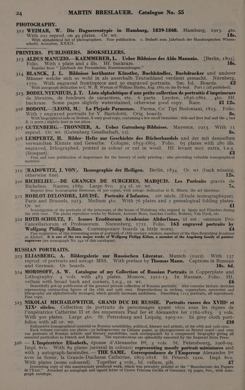 PHOTOGRAPHY. 312 WEIMAR, W. Die Daguerreotypie in Hamburg, 1839-1860. Hamburg, 1915. 4to. With ror reprod. on 49 plates. Or. wr. 18s. With alphabetical list of photographers. Fine publication. 1. Beiheft zum Jahrbuch der Hamburgischen Wissen- schaftl. Anstalten, XXXII. PRINTERS. PUBLISHERS. BOOKSELLERS. 313 ALDUS MANUZIO.—KAEMMERER, L. . Ueber Bildnisse des Aldo Manuzio. (Berlin, 1895]. Folio. With 1 plate and 2 ills. Hf. buckram. 10s. Reprint from ‘‘ Jahrbuch der Preussischen Kunstsammlungen.”’ 314 BLANCK, J. L. Bildnisse beriithmter Kiinstler, Buchhandler, Buchdrucker id anderer Manner welche sich so wohl in als auserhalb Teutschland verdient gemacht. WNiirnberg, 1779. With engraved frontispiece and 50 engraved portraits. Sm. fol. Boards. £2 With autograph dedication to C. W. H. Wyman of William Blades, Aug. 1882 on the fly-leaf. Part x (all published). 315 BODELNYENHUIS, J.T. Liste alphabétique d'une petite collection de portraitis d’imprimeurs de libraires, de fondeurs de caractéres, etc. 6 parts. Leyden, 1836-1861. to. Hf. buckram. Some pages slightly waterstained, otherwise good copy. Rare. £1 12s. 316 BODONI.—[LEONI, M.] La Plejade Parmense. Parma, Co’ Tipi Bodoniani, 1825. Folio. With 7 engraved portraits by V. Bartolotti. Orig. boards. 8s. With biographical note on Bodoni. A very good copy, containing a few small blemishes : title and first leaf and the 4 last ll. (x portr.) slightly hurt in one place. 317 GUTENBERG.—TRONNIER, A. Ueber Gutenberg-Bildnisse. Mayence, 1913. With 11 reprod. Or. wr. (Gutenberg Gesellschaft, 12). 8s. 318 LEMPERTZ, H. Bilder- Hefte zur Geschichte des Biicherhandels und der mit demselben verwandten Kiinste und Gewerbe. Cologne, 1853-1865. Folio. 65 plates with 280 ills. engraved, lithographed, printed in colour or cut in wood. Hf. levant mor. extra, t.e.g. (Bosquet). £3 Fine and rare publication of importance for the history of early printing ; also providing valuable iconographical material. 319 [RADOWITZ, J. VON]. Ikonographie der Heiligen. Berlin, 1834. Or. wr. (back missing, otherwise fine). 12s. 320 RICHELIEU.—_DE GRANGES DE SURGERES, MARQUIS. Les Portraits gravés de Richelieu. Nantes, 1889. Large 8vo. 3/4 cl. or. wr. 7s. _ Reprint from Iconographie Bretonne, of 300 copies, with autogr. dedication to E. Miintz, the art historian. 321 ROBLOT-DELONDRE, LOUISE. Portraits dInfantes. 16¢ siécle. (Etude iconographique). Paris and Brussels, 1913. Medium 4to. With 76 plates and 2 genealogical folding plates. £1 Or. wr. Investigation of the portraits of the princesses of the house of Habsburg who reigned in Spain and Flanders during the 16th cent. The plates reproduce works by Mabuse, Antonio Moro, Sanches Coelho, Rubens, Van Dyck, etc. 322 ROTH-SCHOLTZ, F. Icones Eruditorum Academiae Altdorfinae, id est: omnium Pro- Cancellariorum et Professorum. Nuremberg, 1721. Folio. 163 engraved portraits by Wolfgang Philipp Kilian. Contemporary boards (a little worn). £4 Fine impression i Pais interesting series of portraits of 18th century scholars, members of the then flourishing Academy at Altdorf. It is one of the two major works of Wolfgang Philipp Kilian, a member of the Augsburg family of painter- engravers (see monograph No. 541 of this catalogue). RUSSIAN PORTRAITS. 323 ELIASBERG, A. Bildergalerie zur Russischen Literatur. Munich (1922). With 137 reprod. of portraits and autogr. MSS. With preface by Thomas Mann. Captions in Russian and German. Or. boards. 10s. 6d. 324 MOROSOFF, A. W. Catalogue of my Collection of Russian Portraits in Copperplate and Lithography. 4 vols. with 483 plates. Moscow, 1912-13. In Russian. Folio. Hf. vellum with broad back and corners, t.e.g., or. wr. £6 Beautifully got-up publication of the greatest private collection of Russian portraits. Also contains historic sketches representing outstanding figures of the 18th and 19th cent. Reproductions in etching, copperplate, mezzotint and lithography are alphabetically arranged, which greatly increases usefulness. Describing 1113 portraits, all reproduced. Fine copy. 325 NIKOLAI MICHAILOWITCH, GRAND DUC DE RUSSIE. Portraits russes des XVIIIe et XIXe siécles. Collection de portraits de personnages ayant vécu sous les régnes de limpératrice Cathérine II et des empereurs Paul Ier et Alexandre Ier 1762-1825. 5 vols. With 500 plates. Large 4to. St. Petersburg and Leipzig, 1905-10. In grey cloth port- folios with all or. wr. £10 Exhaustive iconographical material on Russian notabilities, political, literary and artistic, of the 18th and roth cent. Each volume contains 100 plates—5o0 heliogravures on Chinese paper, 50 photogravures on Bristol coard—and over 200 portraits of Russian artistic and literary notabilities, each accompanied by a compressed biography giving all essential! particulars in French and Russian. The reproductions are splendidly executed by the Imperial State Press. 326 — L’'Impératrice Elisabeth, ¢pouse d’Alexandre Ie, 3 vols. St. Petersbourg, 1908-09. Impl. 8vo. With 89 plates (several in colours) representing mostly portrait-miniatures and with 3 autograph-facsimiles. — THE SAME. Correspondance de |'Empereur Alexandre Iet avec sa Soeur, la Grande-Duchesse Cathérine, 1805-1818. St. Pétersb. 1910. Impl. 8vo. With plates (some coloured). Together 4 vols., hf. vellum, gilt. £7 Interesting copy of this sumptuously produced work, which was privately printed at the ‘‘ Manufacture des Papiers de l’Etat.’”’ Attached an autograph and signed letter of Crown Princess Cecilia of Germany. 6} pages, 8vo., with auto- graph envelope.