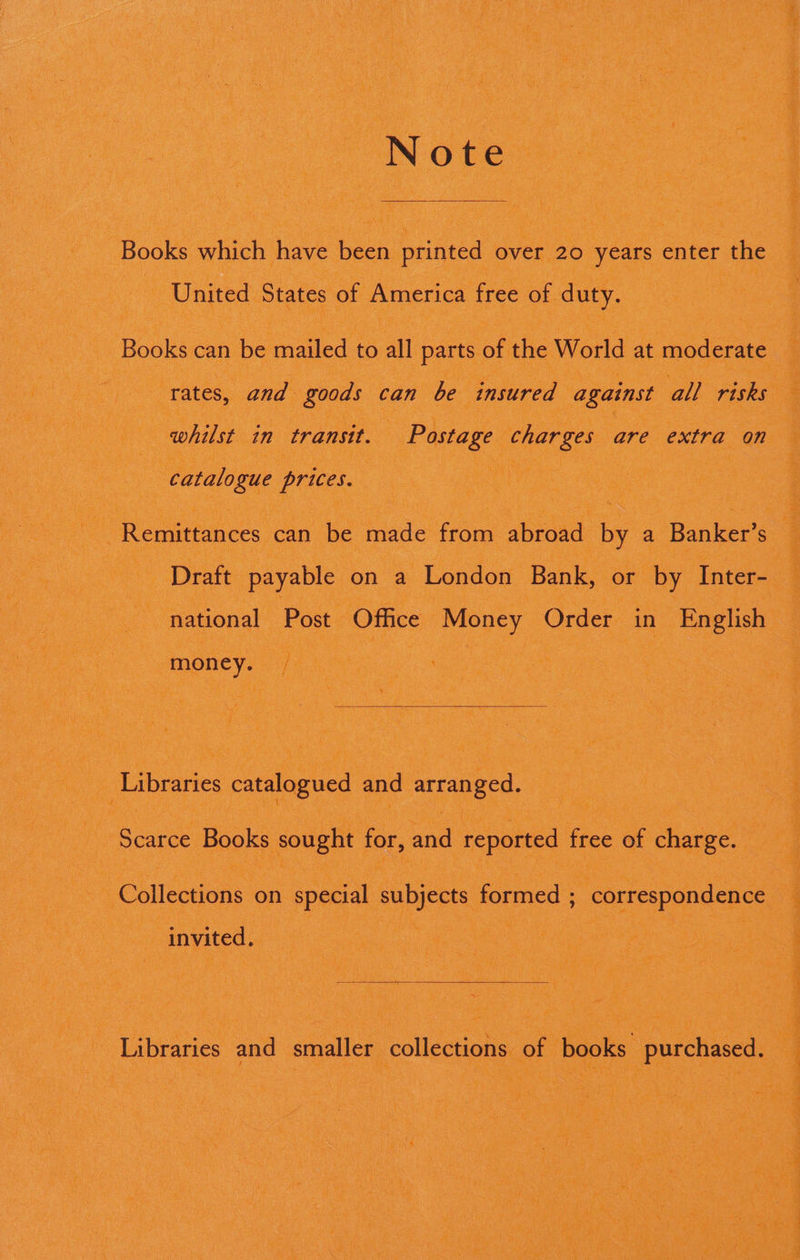 NOfe oe Books which hae beh printed over 20 years: enter ‘the \ United States of. America fer of duty. $f “Books can 1 be aed: to a parts ‘of the World at moderate : rates, and goods can be insured against all rishs 3 ee eee : whilst in transit. | Postage charges are extra on | catalogue prices. se ee oe - Remittances: can be made ftom abroad by a Banker’s S Draft: payable on a “London Bank, or “Oy Inter- “national, Post Office edd Order in English ‘money. ee Libraries catalogued and arranged, io : oe ” “Scarce Books sought for, and ‘reported free of charge. ee invited. : : i ¢ a! BTR m i ' ai a fs, ,  : i af z { i ; s F aT r : ‘ 7 iPrae f RL) al Mt $ Ue ; tiie SL ave Mie tate how 1 Ree ; ‘ ave : ; ’ ee 3 i :: - ~ : : Sate ae : ey ia Vas * ‘ we R SS a sO ; Be 4 =a r Pars. : r oe Pym 5 ; St , ; i E i fa L = ooh i 1 b i ” pels Bee RE A Rahal St ps td a ( pete = rn “ Aen? af by f Ha Oe) ; es : 4 Benge PA SY INNER ten Nigaaueg whe tae: ; Wee! eC Veale dae Weeden Cemaey (a : Wow (pS. aa Sh