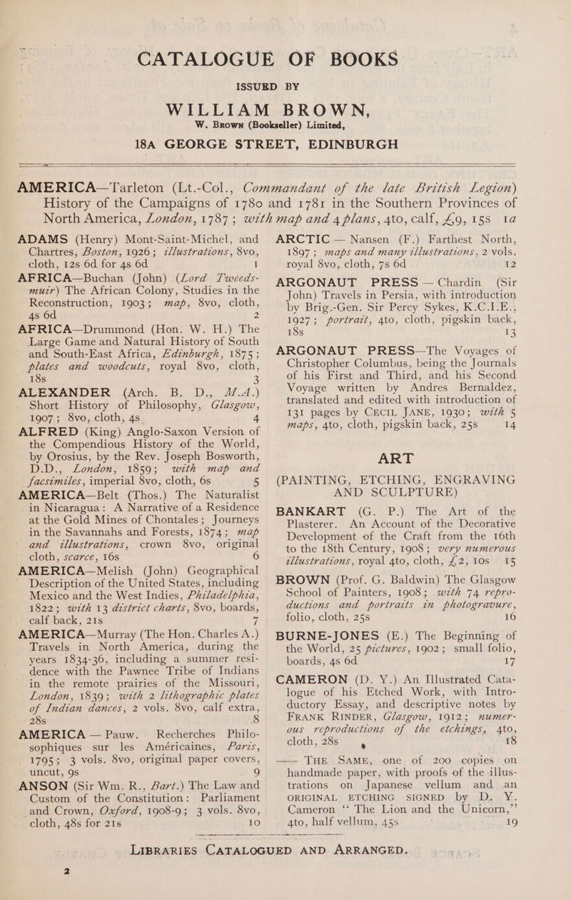 OS SS ee ee AMERICA—Tarleton (Lt.-Col., ADAMS (Henry) Mont-Saint-Michel, and Chartres, Boston, 1926; zllustrations, Svo, cloth, 12s 6d for 4s 6d I AFRICA—Buchan (John) (Lord Tweeds- muir) The African Colony, Studies in the Reconstruction, 1903; map, 8vo, cloth, 4s 6d 2 AFRICA—Drummond (Hon. W. H.) The Large Game and Natural History of South - and South-East Africa, Edinburgh, 1875; plates and woodcuts, royal 8vo, cloth, 18s 3 ALEXANDER (Arch. B. D., 1.4.) Short History of Philosophy, Glasgow, 1907; 8vo, cloth, 4s. 4 ALFRED (King) Anglo-Saxon Version of the Compendious History of the World, by Orosius, by the Rev. Joseph Bosworth, D.D., London, 1859; with map and facsimiles, imperial 8vo, cloth, 6s 5 AMERICA—PBelt (Thos.) The Naturalist in Nicaragua: A Narrative of a Residence at the Gold Mines of Chontales; Journeys in the Savannahs and Forests, 1874; map and illustrations, crown 8vo, original cloth, scarce, 16s AMERICA~—Melish (John) Geographical Description of the United States, including Mexico and the West Indies, Phzladelphia, 1822; wzth 13 district charts, 8vo, boards, calf back, 21s 7 AMERICA~—Murray (The Hon. Charles A.) Travels in North America, during the years 1834-36, including a summer resi- dence with the Pawnee Tribe of Indians in the remote prairies of the Missouri, London, 1839; wrth 2 lithographic plates of Indian dances, 2 vols. 8vo, calf extra, 28s 8 AMERICA — Pauw. Recherches Philo- sophiques sur les Ameéricaines, Fars, - 1795; 3 vols. 8vo, original paper covers, uncut, 9s 9 ANSON (Sir Wm. R., Bart.) The Law and Custom of the Constitution: Parliament -and Crown, Oxford, 1908-9; 3 vols. 8vo, cloth, 48s for 21s 10 ARCTIC — Nansen (F.) Farthest North, 1897; maps and many tllustrations, 2 vols. royal 8vo, cloth, 7s 6d 12 ARGONAUT PRESS — Chardin (Sir John) Travels in Persia, with introduction by Brig.-Gen. Sir Percy Sykes. KeG hE 1927; portrait, 4to, cloth, pigskin back, 18s +3 ARGONAUT PRESS—The Voyages of Christopher Columbus, being the Journals of his First and Third, and his Second Voyage written by Andres Bernaldez, translated and edited with introduction of 131 pages by CECIL JANE, 1930; wth 5 maps, 4to, cloth, pigskin back, 25s 14 ART (PAINTING, ETCHING, ENGRAVING AND SCULPTURE) BANKART (G. P.) The Art of the Plasterer. An Account of the Decorative Development of the Craft from the 16th to the 18th Century, 1908; very numerous tllustrations, royal 4to, cloth, £2, 10s 15 BROWN (Prof. G. Baldwin) The Glasgow School of Painters, 1908; wzth 74 repro- ductions and portraits in photogravure, folio, cloth, 25s 16 BURNE-JONES (E.) The Beginning of the World, 25 pzctures, 1902; small folio, boards, 4s 6d ry, CAMERON (D. Y.) An Illustrated Cata- logue of his Etched Work, with Intro- ductory Essay, and descriptive notes by FRANK RINDER, Glasgow, 1912; mumer- ous reproductions of the etchings, 4to, cloth, 28s . 18 —— THE SAME, one of 200 copies ‘on handmade paper, with proofs of the llus- trations on Japanese vellum and an ORIGINAL ETCHING SIGNED by D. Y. Cameron ‘‘ The Lion and the Unicorn,’ Ato, half vellum, 45s 19
