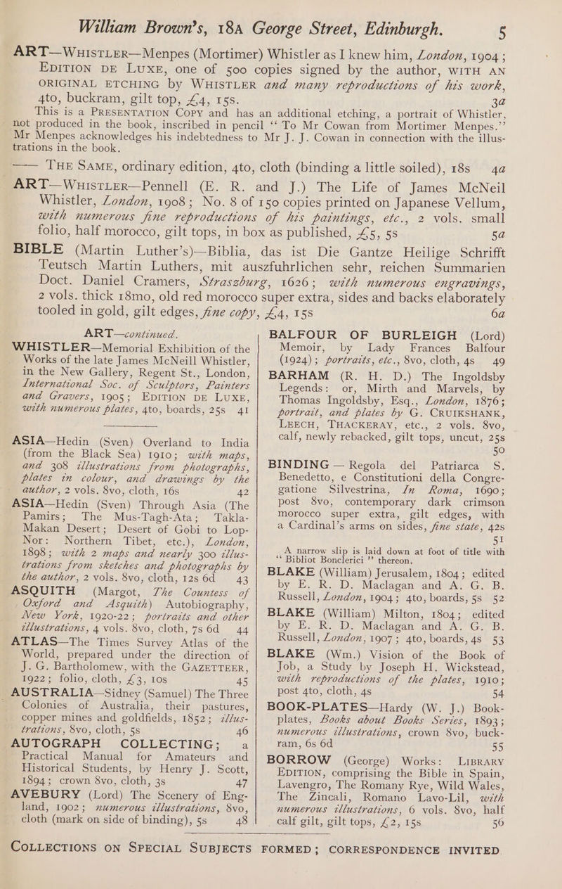 4to, buckram, gilt top, 44, rss. 3a trations in the book. ART—continued. WHISTLER—Memorial Exhibition of the Works of the late James McNeill Whistler, in the New Gallery, Regent St., London, Lnternational Soc. of Sculptors, Painters and Gravers, 1905; EDITION DE LUXE, with numerous plates, 4to, boards, 25s 41 ASIA—Hedin (Sven) Overland to India (from the Black Sea) 1910; wzth maps, and 308 tllustrations from photographs, plates in colour, and drawings by the author, 2 vols. 8vo, cloth, 16s 42 ASIA—Hedin (Sven) Through Asia (The Pamirs; The Mus-Tagh-Ata; Takla- Makan Desert; Desert of Gobi to Lop- Nor: Northern Tibet, etc.), London, 1898 ; wth 2 maps and nearly 300 tllus- trations from sketches and photographs by the author, 2 vols. 8vo, cloth, 128 6d ~—_43 ASQUITH (Margot, The Countess of Oxford and Asquith) Autobiography, New York, 1920-22; portratts and other ellustrations, 4 vols. 8vo, cloth, 7s 6d 44 ATLAS—The Times Survey Atlas of the World, prepared under the direction of J. G. Bartholomew, with the GAazEeTTEER, 922; folio; cloth, £3, 10s 45 AUSTRALIA-—Sidney (Samuel) The Three Colonies of Australia, their pastures, copper mines and goldfields, 1852; z2/us- trations, 8vo, cloth, 5s 46 AUTOGRAPH COLLECTING; a Practical Manual for Amateurs and Historical Students, by Henry J. Scott, 1894; crown 8vo, cloth, 3s 47 AVEBURY (Lord) The Scenery of Eng- land, 1902; numerous tllustrations, 8vo, cloth (mark on side of binding), 5s 48 BALFOUR OF BURLEIGH (Lord) Memoir, by Lady Frances’ Balfour (1924); portrazts, etc., 8vo, cloth, 4s 49 BARHAM (R. H. D.) The Ingoldsby Legends: or, Mirth and Marvels, by Thomas Ingoldsby, Esq., London, 1876; portrait, and plates by G. CRUIKSHANK, LEECH, THACKERAY, etc., 2 vols. 8vo, calf, newly rebacked, gilt tops, uncut, 25s 50 BINDING — Regola del Patriarca S. Benedetto, e Constitutioni della Congre- gatione Silvestrina, Jz Roma, 1690; post 8vo, contemporary dark crimson morocco super extra, gilt edges, with a Cardinal’s arms on sides, five state, 42s Si A narrow slip is laid down at foot of title with ** Bibliot Bonclerici ’’ thereon. BLAKE (William) Jerusalem, 1804; edited by E. R. D. Maclagan and A..G. B. Russell, London, 1904; 4to, boards, 5s 52 BLAKE (William) Milton, 1804; edited by E. R. D. Maclagan and A. G. B. Russell, Zondon, 1907; 4to, boards, 4s 53 BLAKE (Wm.) Vision of the Book of Job, a Study by Joseph H. Wickstead, with reproductions of the plates, 1910; post 4to, cloth, 4s 54 BOOK-PLATES—Hardy (W. J.) Book- plates, Books about Books Series, 1893; numerous tllustrations, crown 8vo, buck- ram, 6s 6d 55 BORROW (George) Works: LIBRARY EDITION, comprising the Bible in Spain, Lavengro, The Romany Rye, Wild Wales, The Zincali, Romano Lavo-Lil, wth numerous illustrations, 6 vols. 8vo, half calf gilt, gilt tops, £2, 15s 50