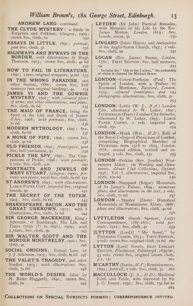 ANDREW LANG—continued. THE CLYDE MYSTERY: a Study in Forgeries and Folklore, Glasgow, 1905 ; crown 8vo, cloth, 6s 230 ESSAYS IN LITTLE, 1891; portrait, post 8vo, cloth, 3s 231 HIGHWAYS AND BYWAYS IN THE BORDER, with cllustrations by Hugh Thomson, 1913; crown 8vo, cloth, 4s 6d 232 HOW TO FAIL IN LITERATURE, 1890; 12mo, original wrappers, 3s 6d 233 IN THE WRONG PARADISE, and other Stories, 1886; crown 8vo, half morocco (not original binding), 4s 234 JAMES VI AND THE GOWRIE MYSTERY, 1902; with coloured plates of arms, and other illustrations, and plans, Svo, cloth, 8s 6d 235 THE MAID OF FRANCE, being the Story of the Life and Death of Jeanne d’Arc, 1908; wth portraits, 8vo, cloth, 7s 6d 236 MODERN MYTHOLOGY, 1897; 8vo, cloth, 8s 6d 237 A MONK OF FIFE, 1806; crown 8vo, cloth, 4s 6d 238 OLD FRIENDS, 1800; /rontispiece, post 8vo, half parchment, 4s 239 PICKLE THE SPY, 1897; The Com- panions of Pickle, 1898; wth portraits, 2 vols. 8vo, cloth, 42s 240 PORTRAITS AND JEWELS OF MARY STUART, Glasgow, 1906; por- traits and plates, royal 8vo, cloth, 6s 6d 241 ST ANDREWS, 1893; wth cllustrations, LARGE PAPER Copy, imperial 8vo, original boards, 9s 242 poe SECRET OF THE TOTEM, 1905; 8vo, cloth, 8s 6d 243 SHAKESPEARE, BACON, AND THE GREAT UNKNOWN, io12; with 8 illustrations, 8vo, cloth, 7s 6d 244 SIR GEORGE MACKENZIE, King’s Advocate, of Rosehaugh, His Life and Times (1636 (?) to 1691), 1909; wzth 4 plates, 8vo, cloth, 9s 245 SIR WALTER SCOTT AND THE BORDER MINSTRELSY, i910; 8vo, cloth, 4s 246 SOCIAL ORIGINS; Primal Law, by J.J. Atkinson, 1903; 8vo, cloth, 8s6d 247 THE VALET’S TRAGEDY, and other Studies, 1903; w#th zllustrations, 8vo, cloth, 7s 6d 248 THE WORLD’S DESIRE (also by H. Rider Haggard), 1890; crown 8vo, cloth, 6s 249 13 LEYDEN (Dr John) Poetical Remains, with Memoirs of his Life by the Rev. James Morton, London, 1819; 8vo, boards, uncut, 5s 250 LINGARD (John) History and Antiquities of the Anglo-Saxon Church, 1845; 2 vols. Svo, cloth, 9s 251 LOGAN (Rev. James) Poems, London, 1781; FrrstT EDITION, 8vo, half morocco, gs 252 Includes the ‘‘ Ode to the Cuckoo,’”’ the authorship of which is claimed for Michael Bruce. LONDON—Cohen-Portheim (Paul) The Spirit of London, with a Preface by Raymond Mortimer, Batsford, London, 1935; coloured frontispiece and 143 photographic tllustrations, 8vo, cloth, 5s 253 LONDON—Loftie (W. J., 2.4.) London City, zllustrated by W. Luker, 1801; FITZGERALD (Percy) London City Suburbs, tllustrated by W. Luker, 1893; LARGE PAPER COPIES, 2 vols. imperial 4to, cloth, 25s 254 LONDON—Munk (Wm., 4/7.D.) Roll of the Royal College of Physicians of London, comprising Biographical Sketches of Physicians from 1518 to 1825, London, 1878; second edition, revised and en- larged, 3 vols. 8vo, cloth, 25s 255 LONDON—Perkins (Rev. Jocelyn) West- minster Abbey; its Worship and Orna- ments, Alcuin Club Collections, Oxford, 1938; Vol. I. z/lustrations, imperial 8vo, cloth, 10s 6d 256 LONDON-—Sheppard (Edgar) Memorials of St James’s Palace, 1894; mxumerous plates and wllustrations tn the text, 2 vols. 8vo, cloth, 7s 6d 257 LONDON — Stanley (Dean) Historical Memorials of Westminster Abbey, 1868 ; plans and illustrations, 8vo, cloth, 4s 6d 258 LYTTLETON (Sarah Spencer, Lady) Correspondence, 1787-1870; wth por- traits, 1912; 8vo, cloth, 4s 259 [LYTTON (Lord)] ‘‘ My Novel,’’ by Pisistratus Caxton, 1853; First EpiTion, 4 vols. crown $vo, original cloth, 7s 6d 260 LYTTON (Lord) Novels, Best LIBRARY EDITION, Blackwood, Edinburgh, 1859-66 ; 43 vols. crown 8vo, original brown cloth, £2; 15s 201 M‘CARTHY (Justin, 47.7.) Reminiscences, 1899; portrait, 2 vols. 8vo, cloth, 5s 262 MACCULLOCH (J. A., D.D.) Medieval Faith and Fable, with foreword by Sir J. G. Frazer, 1932; 8vo, cloth, 15s for 6s 263 FORMED; CORRESPONDENCE INVITED.