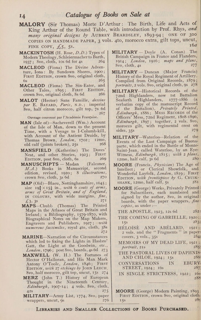 MACKINTOSH (H. Rose, D.D.) Types of Modern Theology, Schleiermacher to Barth, 1937; 8vo, cloth, tos 6d for 4s 264 MACLEOD (Fiona) The Divine Adven- ture, Iona: By Sundown Shores, 1900; First EDITION, crown 8vo, original cloth, 6s 265 MACLEOD (Fiona) The Sin-Eater, and Other Tales, 1895; First EDITION, crown 8vo, original cloth, 8s 6d 266 MALOT (Hector) Sans Famille, desszns par E. Bayarp, Paris, N.D.; imperial 8vo, half citron morocco, gilt top, 7s 6d 26 Ouvrage couronné par |’Académie Frangaise. : MAN (Isle of }—Sacheverell (Wm.) Account of the Isle of Man, down to the present Time, with a Voyage to I-Columb-kill, with Account of the Antient Druids, by Thomas Brown, London, 1702; 12mo, old calf (joints broken), 25s 2608 MANSFIELD (Katherine) The Doves’ Nest, and other Stories, 1923; First EDITION, post 8vo, cloth, 6s 269 MANUSCRIPTS — Madan (Falconer, M.A.) Books in Manuscript, second edition, revised, 1920; 8 2zllustratzons, crown 8vo, cloth, 3s 6d 270 MAP (Old)—Blaeu, Nottinghamshire, 1645 ; size 193 X15} in., wth 6 coats of arms, IN COLOURS, with wide margins, /ime, £3, 38 271 MAPS—Chubb (Thomas) The Printed Maps in the Atlases of Great Britain and Ireland; a Bibliography, 1579-1870, with Biographical Notes on the Map Makers, Engravers and Publishers, 1927; wth numerous facsimiles, royal 4to, cloth, 38s 272 MARINE~—Narration of the Circumstances which led to fixing the Lights in Hasbro’ Gatt, the Light at the Goodwin, etc., London, 1796; post 8vo, boards, 4s 6d 273 MAXWELL (W. H.) The Fortunes of Hector O’Halloran, and His Man Mark Antony O’Toole, London, 1846; FIRST EDITION, w7th 27 etchings by JOHN LEECH, 8vo, half morocco, gilt top, uncut, 15s 274 MERZ (John T.) History of European Thought in the Nineteenth Century, Edinburgh, 1907-14; 4 vols. 8vo, cloth, 42s 275 MILITARY—Army List, 1774, 8vo, paper wrappers, uncut, 9s 276 16a MILITARY — Doyle (A. Conan) The British Campaign in France and Flanders, 1914; London, 1916; maps and plans, 8vo, cloth, 4s 277 MILITARY — Duncan (Major Francis) History of the Royal Regiment of Artillery. Compiled from Original Records, 1879; portraits, 2 vols. 8vo, original cloth, 9s 278 MILITARY—Historical Records of the yend Highlanders, now Ist Battalion | Seaforth Highlanders, 1777-1886 (a verbatim copy of the manuscript Record of the Battalion), Privately Printed, Edinburgh, 1886; Merss Recorps of the Officers’ Mess, 72nd Regiment, 1808-1896, Edinburgh, 1897; together, 2 vols. 8vo, morocco gilt, with regimental crest on sides, 35s 279 MILITARY—Waterloo—Relation of the Events of the Last Campaign of Buona- parte, which ended in the Battle of Monte- Saint-Jean, called Waterloo, by an Eye- Witness, Edinburgh, 1815; with 2 plans, 12mo, half calf, 3s 6d 280 MOORE (Francis, Physician) The Age of Intellect; or Clerical Showfolk, and Wonderful Layfolk, London, 1819; FIRST EDITION, w7th frontispiece by G. CRUIK-: SHANK, 12mo, half calf, 5s 281 MOORE (George) Works, Privately Printed | for Subscribers, each numbered and! signed by the author, 8vo, in original! boards, with the paper wrappers, jie: copies, as under :— THE APOSTLE ;. 1923; 12s 6d 282? THE COMING OF GABRIELLE, 19203; 15s 283} HELOISE AND ABELARD, 1921; 2 vols. and the ‘‘ Fragments ’’ in paper! covers, 3 vols., 35s 284! MEMOIRS OF MY DEAD LIFE, 19213: portrait, 21s 285: THE PASTORAL LIVES OF DAPHNIS: AND CHLOE, 1924; 15s 286 CONVERSATIONS IN EBURY) STREET 1024°° 10s 287; IN SINGLE STRICTNESS, 1922; 16s 28& MOORE (George) Modern Painting, 1893. First EDITION, crown 8vo, original cloth 15s ores 28¢
