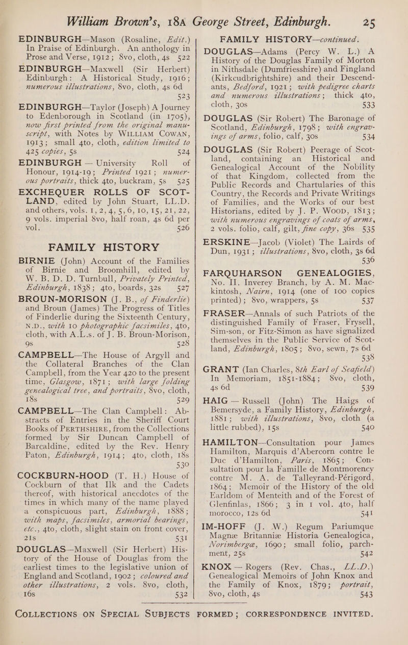 EDINBURGH—Mason (Rosaline, £d7t.) In Praise of Edinburgh. An anthology in Prose and Verse, 1912; 8vo, cloth, 4s 522 EDINBURGH—Maxwell (Sir Herbert) Edinburgh: A Historical Study, 1916; numerous tllustrations, 8vo, cloth, 4s 6d 523 EDINBURGH —Taylor (Joseph) A Journey to Edenborough in Scotland (in 1705), now first printed from the original manu- script, with Notes by WILLIAM Cowan, 1913; small 4to, cloth, edztzon limited to 425 copies, 58 524 EDINBURGH — University Roll — of Honour, 1914-19; Printed 1921; numer- ous portrazts, thick 4to, buckram, 5s 525 EXCHEQUER ROLLS OF SCOT- LAND, edited by John Stuart, LL.D. aad Others, Vols. 1,2, 45,5, 0, 10,155 25922; 9 vols. imperial 8vo, half roan, 4s 6d per vol. 526 FAMILY HISTORY BIRNIE (John) Account of the Families of Birnie and Broomhill, edited by W.B.D.D. Turnbull, Privately Printed, Edinburgh, 1838; 4to, boards, 32s 527 BROUN-MORISON (J. B., of /inderie) and Broun (James) The Progress of Titles of Finderlie during the Sixteenth Century, N.D., with 10 photographic facsimiles, 4to, cloth, with A.L.s. of J. B. Broun- Morison, Qs 528 CAMPBELL—The House of Argyll and the Collateral Branches of the Clan Campbell, from the Year 420 to the present time, Glasgow, 1871; wzth large folding genealogical tree, and portraits, 8vo, cloth, 18s 529 CAMPBELL—The Clan Campbell: Ab- stracts of Entries in the Sheriff Court Books of PERTHSHIRE, from the Collections formed by Sir Duncan Campbell of Barcaldine, edited by the Rev. Henry Paton, Edinburgh, 1914; 4to, cloth, 18s 530 COCKBURN-HOOD (T. H.) House of Cockburn ef that’ ik and =the Cadets thereof, with historical anecdotes of the times in which many of the name played a conspicuous part, Edinburgh, 1888; with maps, facsimiles, armorial bearings, etc., 4to, cloth, slight stain on front cover, 21s 531 DOUGLAS—Maxwell (Sir Herbert) His- tory of the House of Douglas from the earliest times to the legislative union of England and Scotland, 1902; coloured and other tllustrations, 2 vols. 8vo, cloth, 16s 532 25 FAMILY HISTORY—coxntinued. DOUGLAS—Adams (Percy W. L.) A History of the Douglas Family of Morton in Nithsdale (Dumfriesshire) and Fingland (Kirkcudbrightshire) and their Descend- ants, Bedford, 1921; wth pedigree charts and numerous tllustrations; thick 4to, cloth, 30s 533 DOUGLAS (Sir Robert) The Baronage of Scotland, Edinburgh, 1798; with engrav- zngs of arms, folio, calf, 30s 534 DOUGLAS (Sir Robert) Peerage of Scot- land, containing an Historical and Genealogical Account of the Nobility of that Kingdom, collected from the Public Records and Chartularies of this Country, the Records and Private Writings of Families, and the Works of our best Historians, edited by J. P. Woop, 1813; wth numerous engravings of coats of arms, 2 vols. folio, calf, gilt, five copy, 368 535 ERSKINE~Jacob (Violet) The Lairds of Dun, 1931; z//ustrations, 8vo, cloth, 3s 6d 536 FARQUHARSON GENEALOGIES, No. II. Inverey Branch, by A. M. Mac- kintosh, WVazrn, 1914 (one of 100 copies printed); 8vo, wrappers, 5s 537 FRASER —Annals of such Patriots of the distinguished Family of Fraser, Frysell, Sim-son, or Fitz-Simon as have signalized themselves in the Public Service of Scot- land, Edinburgh, 1805; 8vo, sewn, 7s 6d 538 GRANT (lan Charles, 8th Earl of Seafield) In Memoriam, 1851-1884; 8vo, cloth, 4s 6d 539 HAIG — Russell (John) The Haigs of Bemersyde, a Family History, Zaznburgh, 1881; wth ctllustrations, 8vo, cloth (a little rubbed), 15s 540 HAMILTON —Consultation pour James Hamilton, Marquis d’Abercorn contre le Duc d’Hamilton, . Paris, 1865; . Con- sultation pour la Famille de Montmorency contre M. A. de Talleyrand-Périgord, 1864; Memoir of the History of the old Earldom of Menteith and of the Forest of Gleninlas, 1366, 3.17 I -vol. Ato, half morocco, 12s 6d 541 IM-HOFF (J. W.) Regum Pariumque Magne Britannize Historia Genealogica, Norimberge, 1690; small folio, parch- ment, 25s 542 KNOX — Rogers (Rev. Chas., LL.D.) Genealogical Memoirs of John Knox and the Family of Knox, 1879; portrait, 8vo, cloth, 4s 543