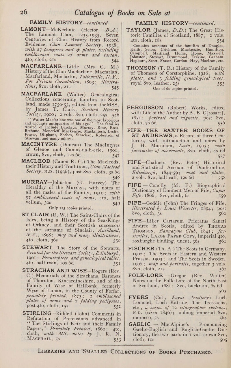 FAMILY HISTORY—continued LAMONT—McKechnie (Hector, 8.4.) The Lamont Clan, 1235-1935, Seven Centuries of Clan History from Record Evidence, Clan Lamont Soctety, 1938; with 27 pedigrees and 36 plates, including emblazoned coats of arms and tartan, 4to, cloth, 21s 544 MACFARLANE~—Little (Mrs C. M.) History of the Clan Macfarlane, Macfarlan, Macfarland, Macfarlin, 7ottenville, V.Y., For Private Circulation, 1893; illustra- tzons, 8vo, cloth, 21s 545 MACFARLANE (Walter) Genealogical Collections concerning families in Scot- land, made 1750-53, edited from theMSS. by James T. Clark, Scottish History Soczety, 1900; 2 vols. 8vo, cloth, 25s 546 “* Walter Macfarlane was one of the most laborious and accurate antiquaries of his age.’’ The families treated of include Barclays, Murray, Rose, Ross, Bethune, Moncrieff, Mackenzie, Mackintosh, Leslie, Fraser, Oliphant, Forbes, Strachan, Robertson of Strowan, and many others. MACINTYRE (Duncan) The MaclIntyres of Glenoe and Camus-na-h-erie, 1901; crown, 8vo, cloth, 12s 6d 547 MACLEOD (Canon R. C.) The Macleods, their History and Traditions, Clan Macleod Soctety, N.D. (1936), post 8vo, cloth, 3s 6d 548 MURRAY-—Johnston (G. Harvey) The Heraldry of the Murrays, with notes of all the males of the Family, 1910; wth 97 emblazoned coats of arms, 4to, half vellum, 30s 549 Only 125 copies printed. ST CLAIR (R. W.) The Saint-Clairs of the Isles, being a History of the Sea-Kings of Orkney, and their Scottish successors of the surname of Sinclair, Auckland, N.Z., 1898; map and many tllustrations, 4to, cloth, 36s 550 STEWART—The Story of the Stewarts, Printed for the Stewart Soctety, Edinburgh, 1901; Frontispiece, and genealogical tables , 4to, half roan, tos 6d 551 STRACHAN AND WISE~—Rogers (Rev. C.) Memorials of the Strachans, Baronets of Thornton, Kincardineshire, and of the Family of Wise of Hillbank, formerly Wyse of Lunan, in the County of Forfar, privately printed, 1873; 2 emblazoned plates of arms and 2 folding pedigrees, post 4to, cloth, 15s 552 STIRLING—Riddell (John) Comments in Refutation of Pretensions advanced in ‘“‘ The Stirlings of Keir and their Family Papers,’’ Privately Printed, 1860; 4to, cloth, wth MS. notes by J. R. N. MACPHAIL, 5s 553 — FAMILY HISTORY—continued. TAYLOR (James, D.D.) The Great His- toric Families of Scotland, 1887; 2 vols. 4to, cloth, 18s 554 Contains accounts of the families of Douglas, Keith, Seton, Crichton, Mackenzie, Hamilton, Campbell, Maitland, Hume, Home, Maxwell, Johnston, Stewart, Drummond, Erskine, Graham, Hepburn, Scott, Fraser, Gordon, Hay, Maclean, etc. THOMSON (T. R.) History of the Family of Thomson of Corstorphine, 1926; wzth plates, and 3 folding genealogical trees, royal 8vo, leather, 25s 555 One of 60 copies printed. FERGUSSON (Robert) Works, edited with Life of the Author by A. B. G[rosart], 1851; portrait and vignette, post 8vo, cloth, 7s 6d 556 FIFE—THE BAXTER BOOKS OF ST ANDREWS, a Record of three Cen- - turies, with introduction and notes by J. H. Macadam, Zezth, 1903; wath facsimiles of documents, 8vo, cloth, 4s 6d 557 FIFE—Chalmers (Rev. Peter) Historical and Statistical Account of Dunfermline, Edinburgh, 1844-59; map and plates, 2 vols. 8vo, half calf, 12s 6d 558 FIFE — Conolly (M. F.) Biographical Dictionary of Eminent Men of Fife, Cupar Fife, 1866; 8vo, cloth, 6s 559 FIFE—Geddie (John) The Fringes of Fife, tllustrated by Louis Weterter, 1894; post 8vo, cloth, 3s 560 FIFE—Liber Cartarum Prioratus Sancti Andree in Scotia, edited by THOMAS THOMSON, Lannatyne Club, 1841; fac- stmtiles, LARGE PAPER Copy, imperial 4to, roxburghe binding, uncut, 36s 561 FISCHER (Th. A.) The Scots in Germany, 1902; The Scots in Eastern and Western Prussia, 1903; and The Scots in Sweden, 1907; map and portraits, together 3 vols. 8vo, cloth, 21s 562 FOLK-LORE — Gregor (Rev. Walter) Notes on the Folk-Lore of the North-East of Scotland, 1881; 8vo, buckram, 8s 6d 563 FYERS (Col., Royal Artillery) Loch Lomond, Loch Katrine, The Trossachs, etc., a serzes of 12 lithographic sketches, N.D. (cerca 1840); oblong imperial 8vo, morocco, 5s 564 GAELIC — MacAlpine’s Pronouncing Gaelic-English and English-Gaelic Dic- tionary, the two parts in 1 vol. crown 8vo, cloth, 10s 565