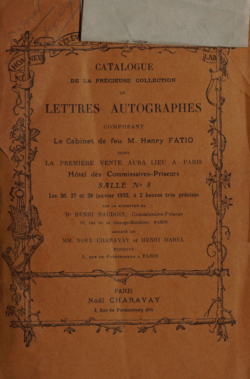 AE SEE “GEAPALOGUE, : Li | DE a PRECIEUSE COLLECTION sy ‘DE sLETTRES AUTOGRAPHES » COMPOSANT = = Bom SAF « &amp; Le Cabinet de feu M. Henry FATIO | aS ARRAS ‘ed! = SZ AN DONT : LA PREMIERE VENTE AURA LIEU A PARIS ~ ¢: Hotel des Commissaires-Priseurs | z SALLE N° 8 Sp 26, 27 et 28 lana 1932, a 2 heures trés précises WORD PAR LE MINISTERE DE Me HENRI BAUDOIN, Commissaire-Priseur | 10, rue de la Grange-Bateliére, PARIS “ASSISTE DE MM. NOEL CHARAYVAY et HENRI DAREL no 3, RUE DE F uileienee Ro a PARIS \ (e} pa eat PARIS Noél C HARAVAY
