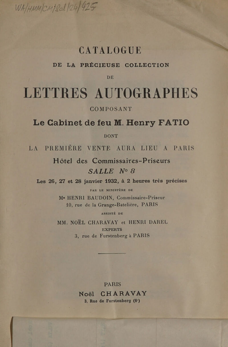 4 \ } i,,.149 shre il Wh yume eek (26) OF <a CATALOGUE DE LA PRECIEUSE COLLECTION DE LETTRES AUTOGRAPHES COMPOSANT Le Cabinet de feu M. Henry FATIO DONT LA PREMIERE VENTE AURA LIEU A PARIS Hétel des Commissaires-Priseurs SALLE N°8 Les 26, 27 et 28 janvier 1932, a 2 heures trés précises PAR LE MINISTERE DE Me HENRI BAUDOIN, Commissaire-Priseur 10, rue de la Grange-Bateliére, PARIS ASSISTE DE MM. NOEL CHARAVAY et HENRI DAREL EXPERTS 3, rue de Furstenberg a PARIS PARIS Noél CHARAVAY 3, Rue de Furstenberg (6°)
