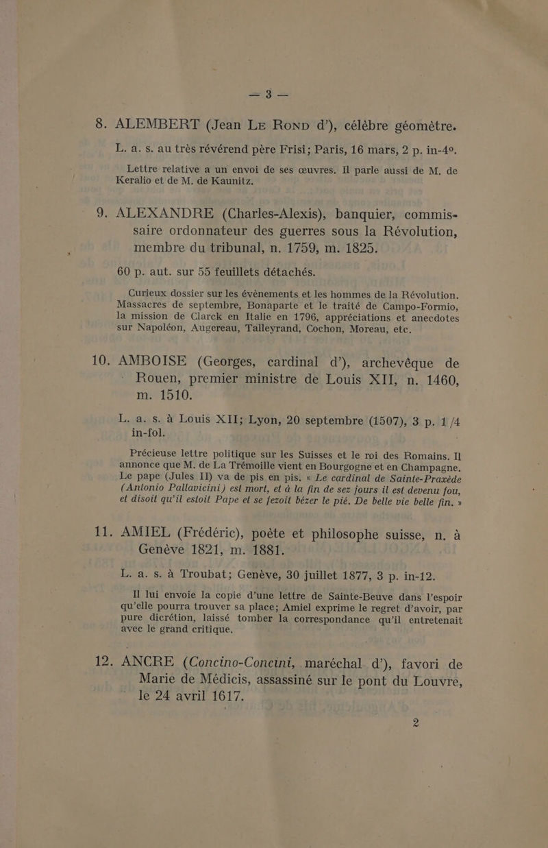 a. ALEMBERT (Jean Le Ronp d’), célébre géométre. L. a. s. au trés révérend pére Frisi; Paris, 16 mars, 2 p. in-4°. Lettre relative a un envoi de ses ceuvres. Il parle aussi de M. de Keralio et de M. de Kaunitz. ALEXANDRE (Charles-Alexis), banquier, commis- saire ordonnateur des guerres sous la Révolution, membre du tribunal, n. 1759, m. 1825. 60 p. aut. sur 55 feuillets détachés. Curieux dossier sur les événements et les hommes de la Révolution. Massacres de septembre, Bonaparte et le traité de Campo-Formio, la mission de Clarck en Italie en 1796, appréciations et anecdotes sur Napoléon, Augereau, Talleyrand, Cochon, Moreau, etc. AMBOISE (Georges, cardinal d’), archevéque de Rouen, premier ministre de Louis XII, n. 1460, ne 1510. L, a. s. 4 Louis XII; Lyon, 20 septembre (1507), 3 p. 1/4 in-fol. , Précieuse lettre politique sur les Suisses et le roi des Romains. Il annonce que M. de La Trémoille vient en Bourgogne et en Champagne. Le pape (Jules II) va de pis en pis. « Le cardinal de Sainte-Praxéde (Antonio Pallavicini) est mort, et a la fin de sez jours il est devenu fou, et disoit qu’il estoit Pape et se fezoit bézer le pié. De belle vie belle fin, » AMIEL (Frédéric), poéte et philosophe suisse, n. a Genéve 1821, m. 1881. L. a. s. 4 Troubat; Genéve, 30 juillet 1877, 3 p. in-12. Il lui envoie la copie d’une lettre de Sainte-Beuve dans Vespoir qu’elle pourra trouver sa place; Amiel exprime le regret d’avoir, par pure dicrétion, laissé tomber la correspondance qu’il entretenait avec le grand critique. ANCRE (Concino-Concini, maréchal. d’), favori de Marie de Médicis, assassiné sur le pont du Louvre, le 24 avril 1617.