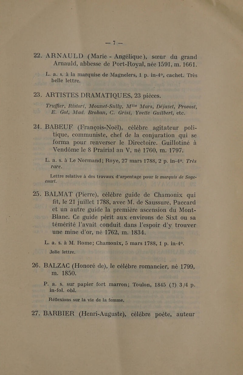 tee ARNAULD (Marie - Angélique), sceur du grand Arnauld, abbesse de Port-Royal, née 1591, m. 1661. L. a. s. A la marquise de Magnelers, 1 p. in-4°, cachet. Trés belle lettre. ARTISTES DRAMATIQUES, 23 pieces. Truffier, Ristori, Mounet-Sully, Me Mars, Déjazet, Provost, E. Got, Mad. Brohan, C. Grisi, Yvette Guilbert, etc. BABEUF (Francois-Noél), célébre agitateur poli- tique, communiste, chef de la conjuration qui se forma pour renverser le Directoire. Guillotiné a Vendome le 8 Prairial an V, né 1760, m. 1797. L. a. s. 4 Le Normand; Roye, 27 mars 1788, 2 p. in-4°. Trés rare. Lettre relative 4 des travaux d’arpentage pour le marquis de Soye- court, BALMAT (Pierre), célébre guide de Chamonix qui fit, le 21 juillet 1788, avec M. de Saussure, Paccard et un autre guide la premiére ascension du Mont- Blanc. Ce guide périt aux environs de Sixt ou sa temerité l’avait conduit dans l’espoir d’y trouver une mine d’or, né 1762, m. 1834. L. a. s. A M. Rome; Chamonix, 5 mars 1788, 1 p. in-4°. Jolie lettre. BALZAC (Honoré de), le célébre romancier, né 1799, m. 1850. P. a. s. sur papier fort marron; Toulon, 1845 (?) 3/4 p. in-fol. obl. Réflexions sur la vie de la femme, BARBIER (Henri-Auguste), célébre poéte, auteur