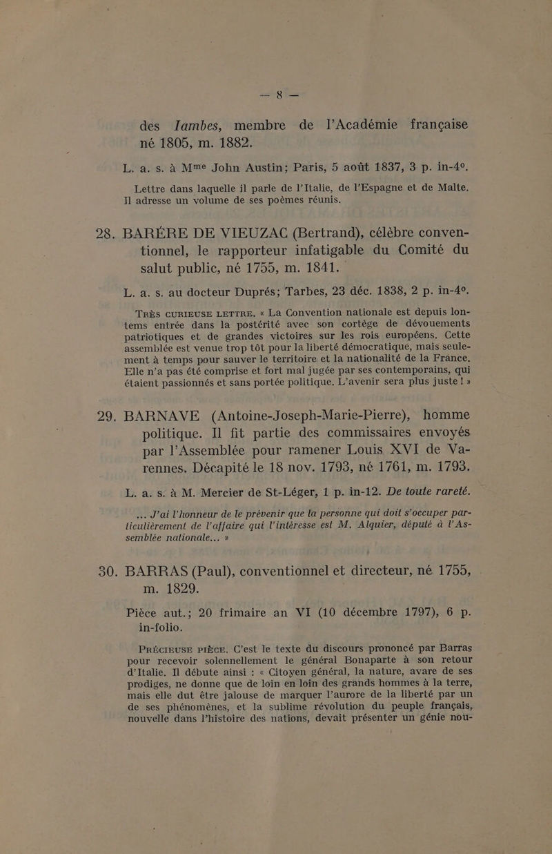 — des Jambes, membre de l’Académie francaise né 1805, m. 1882. L. a. s. A Mme John Austin; Paris, 5 aotit 1837, 3 p. in-4°. Lettre dans laquelle il parle de l’Italie, de l’Espagne et de Malte. Il adresse un volume de ses poémes réunis. 28. BARERE DE VIEUZAC (Bertrand), célébre conven- tionnel, le rapporteur infatigable du Comité du salut public, né 1755, m. 1841. | L. a. s. au docteur Duprés; Tarbes, 23 déc. 1838, 2 p. in-4°. TRES CURIEUSE LETTRE. « La Convention nationale est depuis lon- tems entrée dans la postérité avec son cortége de dévouements patriotiques et de grandes victoires sur les rois européens. Cette assemblée est venue trop tot pour la liberté démocratique, mais seule- ment a temps pour sauver le territoire et la nationalité de la France. Elle n’a pas été comprise et fort mal jugée par ses contemporains, qui étaient passionnés et sans portée politique. L’avenir sera plus juste! » 29. BARNAVE (Antoine-Joseph-Marie-Pierre), homme politique. Il fit partie des commissaires envoyes par l’Assemblée pour ramener Louis XVI de Va- rennes. Décapité le 18 nov. 1793, né 1761, m. 1793. L. a. s. a M. Mercier de St-Léger, 1 p. in-12. De toute rareté. ... J’ai Vhonneur de le prévenir que la personne qui doit s’occuper par- ticuliérement de V’affaire qui Vintéresse est M. Alquier, député a lV As- semblée nationale... » 30. BARRAS (Paul), conventionnel et directeur, né 1755, m. 1829. Piéce aut.; 20 frimaire an VI (10 décembre 1797), 6 p. in-folio. PRECIEUSE PINCE. C’est le texte du discours prononcé par Barras pour recevoir solennellement le général Bonaparte a son retour d’Italie. Il débute ainsi : « Citoyen général, la nature, avare de ses prodiges, ne donne que de loin en loin des grands hommes 2 la terre, mais elle dut étre jalouse de marquer l’aurore de la liberté par un de ses phénomeénes, et la sublime révolution du peuple frangais, nouvelle dans l’histoire des nations, devait présenter un génie nou-