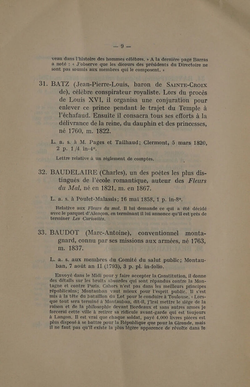 oh A! veau dans Vhistoire des hommes célébres, » A la derniére page Barras a noté : « J’observe que les dicours des présidents du Directoire ne sont pas soumis aux membres qui le composent., » BATZ (Jean-Pierre-Louis, baron de SainrEe-Crorx de), célébre conspirateur royaliste. Lors du procés de Louis XVI, il organisa une conjuration pour enlever ce prince pendant le trajet du Temple a Véchafaud. Ensuite il consacra tous ses efforts a la délivrance de la reine, du dauphin et des princesses, né 1760, m. 1822. L. a. s. 4 M. Pages et Tailhaud; Clermont, 5 mars 1820, 2p. 1/4 in-4°, Lettre relative 4 un réglement de comptes. BAUDELAIRE (Charles), un des poétes les plus dis- tingués de l’école romantique, auteur des Fleurs du Mal, né en 1821, m. en 1867. L. a. s. A Poulet-Malassis; 16 mai 1858, 1 p. in-8°. Relative aux Fleurs du mal. Il lui demande ce qui a été décidé avec le parquet d’Alencon, en terminant il lui annonce qu’il est prés de terminer Les Curiosités, BAUDOT (Marc-Antoine), conventionnel monta- gnard, connu par ses missions aux armées, né 1763, m. 1837. L. a. s. aux membres du Comité du salut public; Montau- ban, 7 aout an II (1793), 3 p. pl. in-folio. Envoyé dans le Midi pour y faire accepter la Constitution, il donne des détails sur les bruits absurdes qui sont répandus contre la Mon- tagne et contre Paris. Cahors n’est pas dans les meilleurs principes républicains; Montauban vaut mieux pour l’esprit public. Il s’est mis a la téte du bataillon du Lot pour le conduire 4 Toulouse. « Lors- que tout sera terminé 4 Montauban, dit-il, j’irai mettre le siége de la raison et de la philosophie devant Bordeaux et sans autres armes je forcerai cette ville a retirer sa ridicule avant-garde qui est toujours a Langon. Il est vrai que chaque soldat, payé 4.000 livres piéces est plus disposé a se battre pour la République que pour la Gironde, mais il ne faut pas qu’jl existe la plus légére apparence de révolte dans le