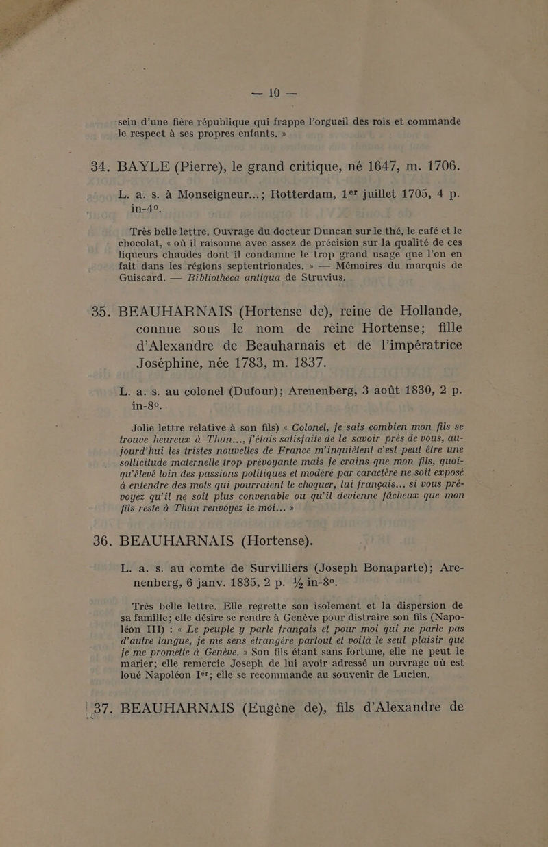Raa Ys sein d’une fiére république qui frappe l’orgueil des rois et commande le respect a ses propres enfants. » 34, BAYLE (Pierre), le grand critique, né 1647, m. 1706. L. a. s. A Monseigneur...; Rotterdam, 1° juillet 1705, 4 p. in-4°. Trés belle lettre. Ouvrage du docteur Duncan sur le thé, le café et le chocolat, « ot il raisonne avec assez de précision sur la qualité de ces liqueurs chaudes dont il condamne le trop grand usage que l’on en fait dans les régions septentrionales. » — Mémoires du marquis de Guiscard. — Bibliotheca antiqua de Struvius. 35. BEAUHARNAIS (Hortense de), reine de Hollande, connue sous le nom de reine Hortense; fille d’Alexandre de Beauharnais et de 1’impératrice Josephine, née 1783, m. 1837. L. a. s. au colonel (Dufour); Arenenberg, 3 aotit 1830, 2 p. in-8°. . Jolie lettre relative a son fils) « Colonel, je sais combien mon fils se trouve heureux a Thun..., j’étais salisfaite de le savoir prés de vous, au- jourd’ hui les tristes nouvelles de France m’inquiétent c’est peut étre une sollicitude maternelle trop prévoyante mais je crains que mon fils, quoi- qu’élevé loin des passions politiques et modéré par caractére ne soit exposé a entendre des mots qui pourraient le choquer, lui fran¢ais... si vous preé- voyez qu’il ne soit plus convenable ou qu’il devienne fdcheux que mon fils reste d Thun renvoyez le moi... » 36. BEAUHARNAIS (Hortense). L. a. s. au comte de Survilliers (Joseph Bonaparte); Are- nenberg, 6 janv. 1835, 2 p. % in-8°. Trés belle lettre. Elle regrette son isolement et la dispersion de sa famille; elle désire se rendre 4 Genéve pour distraire son fils (Napo- léon III) : « Le peuple y parle frangais et pour moi qui ne parle pas d’autre langue, je me sens étrangére partout et voila le seul plaisir que je me promette ad Genéve. » Son fils étant sans fortune, elle ne peut le marier; elle remercie Joseph de lui avoir adressé un ouvrage ot est loué Napoléon Ie; elle se reeommande au souvenir de Lucien. 37. BEAUHARNAIS (Eugene de), fils d’Alexandre de