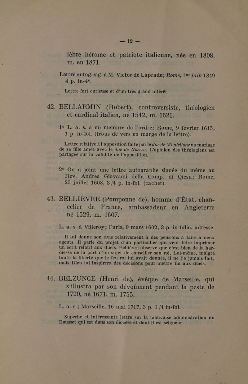 == {2 — lébre héroine et patriote italienne, née en 1808, m. en 1871. Lettre autog. sig. 4 M. Victor de Laprade; Rome, 1° juin 1849 4 p. in-4°, Lettre fort curieuse et d’un trés grand intérét. BELLARMIN (Robert), controversiste, théologien et cardinal italien, né 1542, m. 1621. 1° L. a. s. A un membre de Il’ordre; Rome, 9 février 1615, 1 p. in-fol. (trous de vers en marge de Ia lettre). Lettre relative 4 opposition faite parle duc de Montelione au mariage de sa fille ainée avec le duc de Nocera. L’opinion des théologiens est partagée sur la validité de l’opposition. 2° On a joint une lettre autographe signée du méme au Rev. Andrea Giovanni della Comp. di Qiesu; Rome, 25 juillet 1608, 3/4 p. in-fol. (cachet). BELLIEVRE (Pomponne de), homme d’Etat, chan- celier de France, ambassadeur en Angleterre né 1529, m. -1607. L. a. s. a Villeroy; Paris, 9 mars 1602, 3 p. in-folio, adresse. Il lui donne son avis relativement A des pensions A faire A deux agents. Il parle du projet d’un particulier qui veut faire imprimer un écrit relatif aux duels. Belliévre observe que c’est bien de la har- diesse de la part d’un sujet de conseiller son roi. Lui-méme, malgré toute la liberté que le feu roi lui avait donnée, il ne l’a jamais fait; mais Dieu lui inspirera des décisions pour mettre fin aux duels. BELZUNCE (Henri de), évéque de Marseille, qui sillustra par son dévotiment pendant la peste de 1720, né 1671, m. 1755. L. a. s.; Marseille, 16 mai 1717, 3 p. 1 /4 in-fol. Superbe et intéressante lettre sur la mauvaise administration du Bausset qui est dans son diocése et dont il est seigneur.
