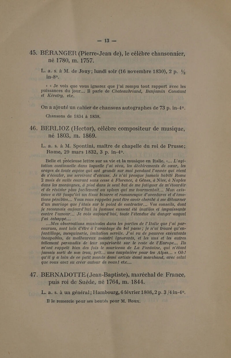45. BERANGER (Pierre-Jean de), le célébre chansonnier, né 1780, m. 1757. L. a. s. a M. de Jouy; lundi soir (16 novembre 1830), 2 p. % in-8°. « « Je vois que vous ignorez que j’ai rompu tout rapport avec les puissances du jour... Il parle de Chateaubriand, Benjamin Constant et Keératry, etc. On a ajouté un cahier de chansons autographes de 73 p. in-4°. Chansons de 1834 4 1838. 46. BERLIOZ (Hector), célébre compositeur de musique, né 1803, m. 1869. L. a. s. A M. Spontini, maitre de chapelle du roi de Prusse; Rome, 29 mars 1832, 3 p. in-4°. Belle et précieuse lettre sur sa vie et la musique en Italie. «.., L’agi- tation continuelle dans laquelle j’ai vécu, les déchirements de cceur, les orages de toute espéce qui ont grondé sur moi pendant l'année qui vient de s’écouler, me serviront d’excuse. Je n’ai presque jamais habité Rome 2 mois de suite courant sans cesse a Florence, a Génes, a Nice, a Naples dans les montagnes, a pied dans le seul but de me fatiguer de m’étourdir et de résister plus facilement au spleen qui me tourmentait... Mon exis- tence a été Jusqu’ici un tissu bizarre et romanesque d’aventures et d’émo- tions pénibles... Vous vous rappelez peut étre avoir cherché a me détourner dun mariage que j’étais sur le point de contracter,.. Vos conseils, dont je reconnais aujourd’hui la justesse eussent été inutiles et impuissants contre ’amour.., Je vois aujourd’hui, toute ’étendue du danger auquel jai échappé... ... Mes observations musicales dans les parties de ’ Italie que j’ai par- courues, sont loin d’étre a l’avantage du bel paese; je n’ai trouvé qu’en- fantillage, mesquinerie, imitation servile. J’ai vu de pauvres exécutants incapables, de malheureux maestri ignorants, et les uns et les autres tellement persuadés de leur supériorité sur le reste de l Europe... Ils mvont rappelé bien des fois le souriceau de La Fontaine, qui n’étant jamais sorti de son trou, prit... une taupiniére pour les Alpes... » Oh! qu’il y a loin de ce petit monde demi artiste demi marchand, avec celui que vous avez su créer autour de vous! etc... 47. BERNADOTTE (Jean-Baptiste), maréchal de France, puis roi de Suéde, né 1764, m. 1844. L. a. s. A un général; Hambourg, 6 février 1808, 2 p. 3 /4in-4°.