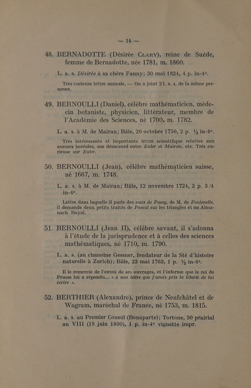 as, BERNADOTTE (Désirée Cuary), reine de Suéde, femme de Bernadotte, née 1781, m. 1860. L. a. s. Désirée A sa chére Fanny; 30 mai 1824, 4 p. in-4°. Trés curieuse lettre amicale. — On a joint 21. a. s. de la méme per- sonne. BERNOULLI (Daniel), célébre mathématicien, méde- cin botaniste, physicien, littérateur, membre de l’Académie des Sciences, né 1700+ m. 1782. L. a. s. a M. de Mairan; Bale, 20 octobre 1750, 2 p. % in-4°. Trés intéressante et importante lettre scientifique relative aux aurores boréales, son désaccord entre Euler et Mairan, etc. Trés cu- rieuse sur Euler. BERNOULLI (Jean), célébre mathématicien suisse, né 1667, m. 1748. L. a. s. A M. de Mairan; Bale, 12 novembre 1724, 2 p. 3/4 in-4°. Lettre dans laquelle il parle des eaux de Passy, de M. de Fontenelle, il demande deux petits traités de Pascal sur les triangles et un Alma- nach Royal. BERNOULLI (Jean II), célébre savant, il s’adonna a l’étude de la jurisprudence et a celles des sciences mathématiques, né 1710, m. 1790. I.. a. s. (au chanoine Gessner, fondateur de la Sté d’histoire naturelle 4 Zurich); Bale, 23 mai 1763, 1 p. % in-4°. Il le remercie de l’envoi de ses ouvrages, et informe que le roi de Prusse lui a répondu... « d une lettre que j’avais pris la liberté de lui écrire ». BERTHIER (Alexandre), prince de Neufchatel et de Wagram, maréchal de France, né 1753, m. 1815. L. a. s. au Premier Consul (Bonaparte); Tortone, 30 prairial an VIII (19 juin 1800), 1 p. in-4° vignette impr.