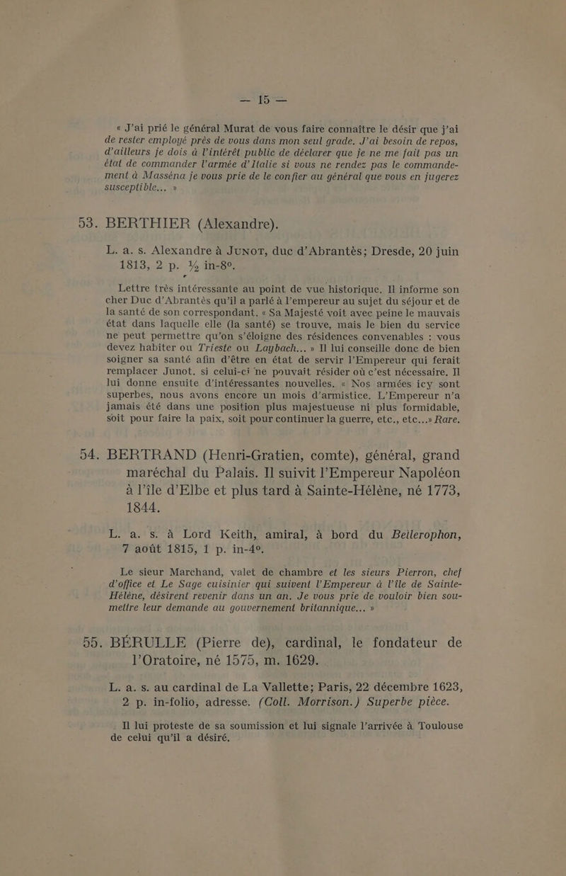 a Soa « J’ai prié le général Murat de vous faire connaitre le désir que j’ai de rester employé prés de vous dans mon seul grade. J’ai besoin de repos, dailleurs je dois a Vintérét public de déclarer que je ne me fait pas un état de commander Varmée d’ Italie si vous ne rendez pas le commande- ment a Masséna je vous prie de le confier au général que vous en jugerez susceptible... » BERTHIER (Alexandre). L. a. s. Alexandre A Junot, duc d’Abrantés; Dresde, 20 juin 1813, 2 p. % in-8°. Lettre trés intéressante au point de vue historique. Il informe son cher Duc d’Abrantés qu’il a parlé a l’empereur au sujet du séjour et de la santé de son correspondant. « Sa Majesté voit avec peine le mauvais état dans laquelle elle (la santé) se trouve, mais le bien du service ne peut permettre qu’on s’éloigne des résidences convenables : vous devez habiter ou Trieste ou Laybach... » 11 lui conseille donc de bien soigner sa santé afin d’étre en état de servir 1’Empereur qui ferait remplacer Junot. si celui-ci ne pouvait résider ot e’est nécessaire. Il lui donne ensuite d’intéressantes nouvelles. « Nos armées icy sont superbes, nous avons encore un mois d’armistice. L’Empereur n’a jamais été dans une position plus majestueuse ni plus formidable, soit pour faire la paix, soit pour continuer la guerre, etc., etc...» Rare. BERTRAND (Henri-Gratien, comte), général, grand maréchal du Palais. I] suivit l’Empereur Napoléon a Tile d’Elbe et plus tard a Sainte-Heéleéne, né 1773, 1844. L. a. s. &amp; Lord Keith, amiral, 4 bord du Bellerophon, 7 aout 1815, 1 p. in-4°. Le sieur Marchand, valet de chambre ef les sieurs Pierron, chef d office et Le Sage cuisinier qui suivent ! Empereur a Vile de Sainte- Héléne, désirent revenir dans un an, Je vous prie de vouloir bien sou- mettre leur demande au gouvernement britannique... » BERULLE (Pierre de), cardinal, le fondateur de l’Oratoire, né 1575, m. 1629. L. a. s. au cardinal de La Vallette; Paris, 22 décembre 1623, 2 p. in-folio, adresse. (Coll. Morrison.) Superbe piéce. Il lui proteste de sa soumission et lui signale l’arrivée A Toulouse de celui qu’il a désiré,