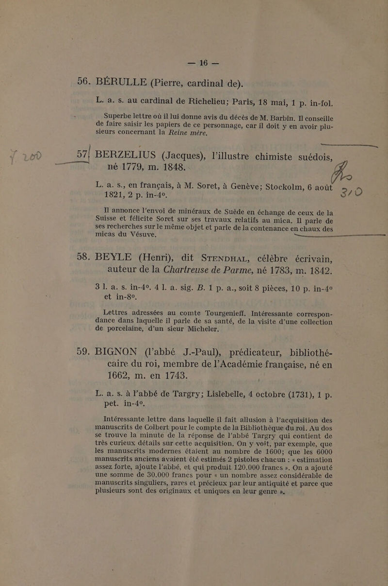 56. BERULLE (Pierre, cardinal de). L. a. s. au cardinal de Richelieu; Paris, 18 mai, 1 p. in-fol. Superbe lettre ou il lui donne avis du décés de M. Barbin. Il conseille de faire saisir les papiers de ce personnage, car il doit y en avoir plu- sieurs concernant la Reine mere. 57| BERZELIUS (Jacques), lillustre chimiste suédois, né 1779, m. 1848. L. a. s., en francais, A M. Soret, a Geneve; Stockolm, 6 aout 3 ) 1821, 2 p. in-40, | ( Tl annonce l’envoi de minéraux de Suéde en échange de ceux de la Suisse et félicite Soret sur ses travaux relatifs au mica. I parle de ses recherches sur le méme objet et parle de la contenance en chaux des 98. BEYLE (Henri), dit SrenpHat, célébre écrivain, auteur de la Chartreuse de Parme, né 1783, m. 1842. 31. a.s. in-4°, 41. a. sig. B. 1 p. a., soit 8 piéces, 10 p. in-4° et in-8°. Lettres adressées au comte Tourgenieff. Intéressante correspon- dance dans laquelle il parle de sa santé, de la visite d’une collection de porcelaine, d’un sieur Micheler. 99. BIGNON (l’abbé J.-Paul), prédicateur, bibliothé- caire du roi, membre de l’Académie franeaise, né en 1662, m. en 1743. L. a. s. A Vabbé de Targry; Lislebelle, 4 octobre (1731), 1 p. pet. in-4°. Intéressante lettre dans laquelle il fait allusion A l’acquisition des manuscrits de Colbert pour le compte de la Bibliothéque du roi. Au dos se trouve la minute de la réponse de l’abbé Targry qui contient de trés curieux détails sur cette acquisition. On y voit, par exemple, que les manuscrits modernes étaient au nombre de 1600; que les 6000 manuscrits anciens avaient été estimés 2 pistoles chacun : « estimation assez forte, ajoute labbé, et qui produit 120.000 francs ». On a ajouté une somme de 30.000 francs pour « un nombre assez considérable de manuscrits singuliers, rares et précieux par leur antiquité et parce que plusieurs sont des originaux et uniques en leur genre »,