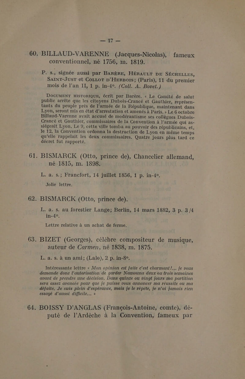a= conventionnel, né 1756, m. 1819. P. s., signée aussi par BARERE, HERAULT DE SECHELLES, SAINT-JusT et CoLLOT p’HERBoTISs; (Paris), 11 du premier mois de l’an II, 1 p. in-4°. (Coll. A. Bovet.) DOCUMENT HISTORIQUE, écrit par Barére. « Le Comité de salut public arréte que les citoyens Dubois-Crancé et Gauthier, représen- tants du peuple prés de l’armée de la République, maintenant dans Lyon, seront mis en état d’arrestation et amenés A Paris. » Le 6 octobre Billaud-Varenne avait accusé de modérantisme ses collégues Dubois- Crancé et Gauthier, commissaires de la Convention a l’armée qui as- siégeait Lyon. Le 9, cette ville tomba au pouvoir des républicains, et, le 12, la Convention ordonna la destruction de Lyon en méme temps qu’elle rappelait les deux commissaires. Quatre jours plus tard ce décret fut rapporté. né-1815, m. 1898. L. a. s.; Francfort, 14 juillet 1856, 1 p. in-4°. Jolie lettre. BISMARCK (Otto, prince de). L. a. s. au forestier Lange; Berlin, 14 mars 1882, 3 p. 3/4 in-4°, Lettre relative 4 un achat de ferme. BIZET (Georges), célébre compositeur de musique, auteur de Carmen, né 1838, m. 1875. L. a. s. A un ami; (Lalo), 2 p. in-8°. Intéressante lettre « Mon opinion est faite c’est charmant!... je vous demande donc Vautorisation de garder Namouna deux ou trois semaines avant de prendre une décision. Dans quinze ou vingt jours ma partition sera assez avancée pour que je puisse vous annoncer ma réussite ou ma défaite, Je suis plein d’espérance, mais je le répéte, je n’ai jamais rien essayé d’aussi difficile... » puté de l’Ardéche a la Convention, fameux par