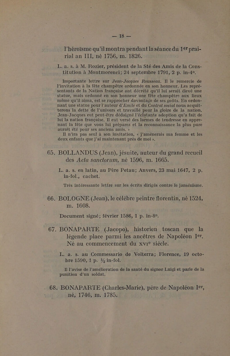 Vhéroisme qu’il montra pendant la séance du 1¢? prai- rial an III, né 1756, m. 1826. L. a. s. a M. Rozier, président de la Sté des Amis de la Cons- titution 4 Montmorenci; 24 septembre 1791, 2 p. in-4°. Importante lettre sur Jean-Jacques Rousseau. Il le remercie de linyitation a la féte champétre ordonnée en son honneur. Les repré- sentants de la Nation francaise ont décrété qu’il lui serait élevé une statue, mais ordonné en son honneur une féte champétre aux lieux méme qu’il aima, est se rapprocher davantage de ses gofits. En ordon- nant une statue pour l’auteur d’ Emile et du Contrat social nous acquit- terons la dette de univers et travaillé pour la gloire de la nation. Jean-Jacques eut peut-étre dédaigné l’éclatante adoption qu’a fait de lui la nation francaise. Il eut' versé des larmes de tendresse en appre- nant la féte que vous lui préparez et la reconnaissance la plus pure aurait été pour ses anciens amis. » Il n’ira pas seul 4 son invitation, « j’aménerais ma femme et les deux enfants que j’ai maintenant prés de moi ». 65 BOLLANDUS (Jean), jésuite, auteur du grand recueil des Acta sanctorum, né 1596, m. 1665. L. a. s. en latin, au Pere Petau; Anvers, 23 mai 1647, 2 p. in-fol., cachet. Trés intéressante lettre sur les écrits dirigés contre le jansénisme. 66. BOLOGNE (Jean), le célébre peintre florentin, né 1524, m. 1608. Document signé; février 1586, 1 p. in-8°. 67. BONAPARTE (Jacopo), historien toscan que la legende place parmi les ancétres de Napoléon [®?. Né au commencement du xvi® siécle. L. a. s. au Commessario de Volterra; Florence, 19 octo- bre 1590, 1 p. ¥% in-fol. Il Vavise de l’amélioration de la santé du signor Luigi et parle de la punition d’un soldat. 68. BONAPARTE (Charles-Marie), pere de Napoléon I, né, 1746, m. 1785.