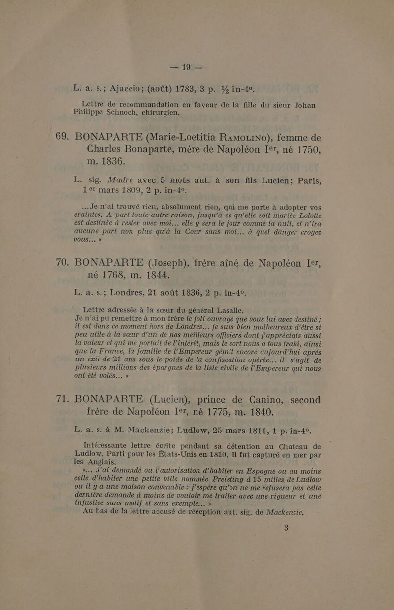 yw 5.499 L. a. s.; Ajaccio; (aotit) 1783, 3 p. % in-4°. Lettre de recommandation en fayeur de la fille du sieur Johan Philippe Schnoch, chirurgien. BONAPARTE (Marie-Loetitia RamotiNo), femme de Charles Bonaparte, mére de Napoléon I[er, né 1750, m. 1836. BY L. sig. Madre avec 5 mots aut. a son fils Lucien; Paris, 1¢r mars 1809, 2 p. in-4°. ... Je n’ai trouvé rien, absolument rien, qui me porte A adopter vos craintes. A part toule autre raison, jusqu’d ce qu’elle soit mariée Lolotte est destinée a rester avec moi... elle y sera le jour comme la nuit, et n’ira aucune part non plus qu’d la Cour sans moi... a quel danger croyez vous... » BONAPARTE (Joseph), frére ainé de Napoléon Ie, L. a. s.; Londres, 21 aoat 1836, 2 p. in-4°. Je n’ai pu remettre a mon frére le joli ouvrage que vous lui avez z destiné ; § il est dans ce moment hors de Londres... je suis bien malheureux d’étre si peu utile a la sceur d’un de nos meilleurs Officiers dont j’appréciais aussi la valeur et qui me portait de Vintérét, mais le sort nous a tous trahi, ainsi que la France, la famille de 1 Empereur gémit encore aujourd’hui apres un exil de 21 ans sous le poids de la confiscation opérée... il s’agit de plusieurs millions des épargnes de la liste civile de ’! Empereur qui nous ont été volés... » BONAPARTE (Lucien), prince de Canino, second frére de Napoléon [¢t, né 1775, m. 1840. L. a. s. 4 M. Mackenzie; Ludlow, 25 mars 1811, 1 p. in-4°. Intéressante lettre écrite pendant sa détention au Chateau de Ludlow. Parti pour les Etats-Unis en 1810. Il fut capturé en mer par = Anglais. . Jat demandé ou l’autorisation d’habiter en Espagne ou au moins oatte ‘W habiter une petite ville nommée Preisting 415 milles de Ludlow ou il y a une maison convenable : j’espére qu’on ne me refusera pas cette derniére demande ad moins de vouloir me traiter avec une rigueur et une injustice sans motif et sans exemple... Au bas de la lettre accusé de rebehiGn aut. sig. de Mackenzie, 3