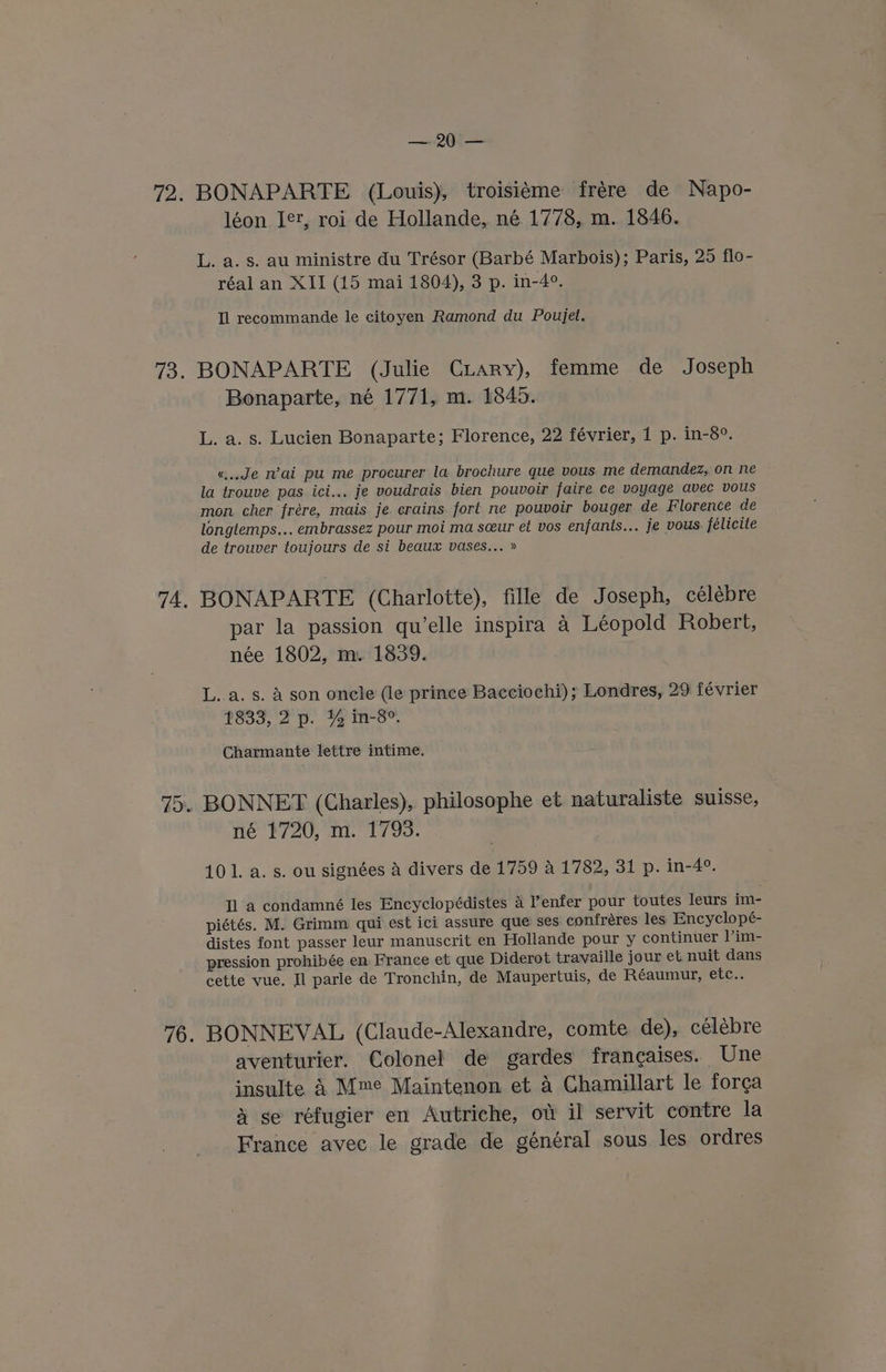 72. BONAPARTE (Louis), troisitme frére de Napo- léon Jet, roi de Hollande, né 1778, m. 1846. L. a. s. au ministre du Trésor (Barbé Marbois); Paris, 25 flo- réal an XII (15 mai 1804), 3 p. in-4°. Tl recommande le citoyen Ramond du Poujet. 73. BONAPARTE (Julie CLary), femme de Joseph Bonaparte, né 1771, m. 1845. L. a. s. Lucien Bonaparte; Florence, 22 février, 1 p. in-8°. «Je Wai pu me procurer la brochure que vous me demandez, on ne la trouve pas ici... je voudrais bien pouvoir faire ce voyage avec vous mon cher frére, mais je erains fort ne pouvoir bouger de Florence de longtemps... embrassez pour moi ma seeur et vos enfants... je vous. félicite de trouver toujours de si beaux vases... » 74. BONAPARTE (Charlotte), fille de Joseph, célébre par la passion qu’elle inspira 4 Léopold Robert, née 1802, m. 1839. L..a. s. A son oncle (le prince Bacciochi) ; Londres, 29 février 18339, 2p. 4 m-8™ Charmante lettre intime. 75. BONNET (Charles), philosophe et naturaliste suisse, né 1720, m. 1793. 101. a. s. ou signées a divers de 1759 A 1782, 31 p. in-4°. Il a condamné les Encyclopédistes 4 ’enfer pour toutes leurs im- piétés. M. Grimm qui est ici assure que ses confréres les Encyclopé- distes font passer leur manuscrit en Hollande pour y continuer |’im- pression prohibée en France et que Diderot travaille jour et nuit dans cette vue. Il parle de Tronchin, de Maupertuis, de Réaumur, etc.. 76. BONNEVAL (Claude-Alexandre, comte de), célebre aventurier. Colonel de gardes francaises. Une insulte 4 Mme Maintenon et 4 Chamillart le forga 4 se réfugier en Autriche, ot il servit contre la France avec le grade de général sous les ordres