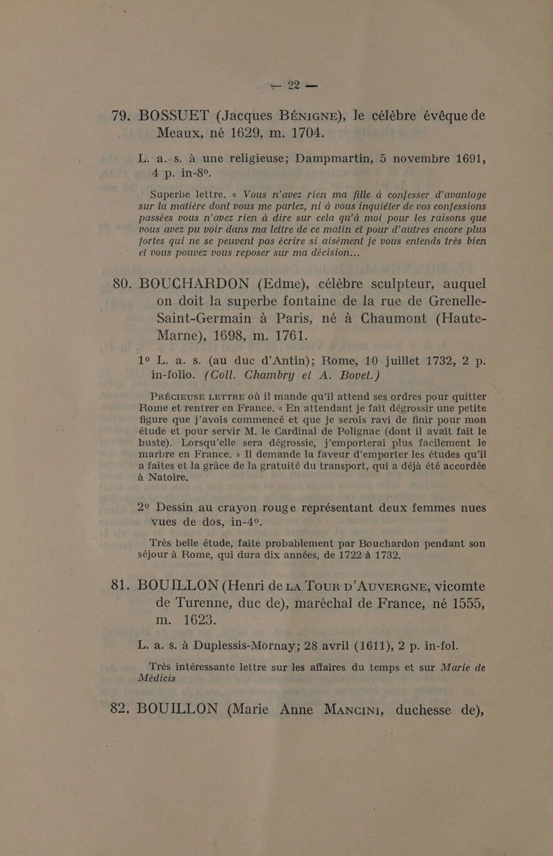 793 81. 82. — 22 — BOSSUET (Jacques BENIGNE), le célébre évéque de Meaux, né 1629, m. 1704. L. a.-s. a une religieuse; Dampmartin, 5 novembre 1691, 4 p. in-8°, ’ Superbe lettre. « Vous n’avez rien ma fille a confesser. d’ avantage sur la matiére dont vous me parlez, ni a vous inquiéter de vos confessions passées vous n’avez rien a dire sur cela qua moi pour les raisons que vous avez pu voir dans ma lettre de ce matin et pour d’ autres encore plus fortes qui ne se peuvent pas écrire si aisément je vous entends trés bien el vous pouvez vous reposer sur ma décision... BOUCHARDON (Edme), célébre sculpteur, auquel on. doit la superbe fontaine de la rue de Grenelle- Saint-Germain a Paris, né a Chaumont (Haute- Marne), 1698, m. 1761. 1° L. a. s. (au duc d’Antin); Rome, 10: juillet 1732, 2 p. in-folio. (Coll. Chambry et A. Bovet.) PRECIEUSE LETTRE OU il mande qu’il attend ses ordres pour quitter Rome et rentrer en France. « En attendant je fait dégrossir une petite figure que j’avois commencé et que je serois ravi de finir pour mon étude et pour servir M. le Cardinal de Polignac (dont il avait fait le buste). Lorsqu’elle sera dégrossie, j’emporterai plus facilement le marbre en France. » Il] demande la faveur d’emporter les études qu’il a faites et la grace de la gratuité du transport, qui a déja été accordée a Natoire. 2° Dessin au crayon rouge représentant deux femmes nues vues de dos, in-4°. Trés belle étude, faite probablement par Bouchardon pendant son séjour 4 Rome, qui dura dix années, de 1722 a 1732. BOUILLON (Henri deta Tour D’AUVERGNE, vicomte de Turenne, duc de), maréchal de France, né 1555, i, ibs. L.a.s.a Duplessis-Mornay; 28 avril (1611), 2 p. in-fol. Trés intéressante lettre sur les affaires du temps et sur Marie de Meédicis j BOUILLON (Marie Anne Mancini, duchesse de),