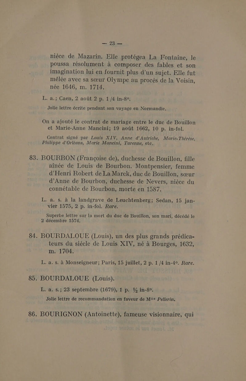 — Oona niéce de Mazarin. Ele protégea La Fontaine, le poussa resolument a composer des fables et son imagination lui en fournit plus d’un sujet. Elle fut mélée avec sa sceur Olympe au procés de la Voisin, née 1646, m. 1714. L. a.; Caen, 2 aodt 2 p. 1 /4 in-8e. Jolie lettre écrite pendant son voyage en Normandie. On a ajouté le contrat de mariage entre le duc de Bouillon et Marie-Anne Mancini; 19 aofit 1662, 10 p. in-fol. Contrat signé par Louis XIV, Anne d’Autriche, Marie-Théreése, Philippe d’Orléans, Marie Mancini, Turenne, etc. 83. BOURBON (Francoise de), duchesse de Bouillon, fille ainée de Louis de Bourbon. Montpensier, femme d’Henri Robert de La Marck, duc de Bouillon, sceur d’Anne de Bourbon, duchesse de Nevers, niéce du connétable de Bourbon, morte en 1587. L. a. s. a la landgrave de Leuchtenberg; Sedan, 15 jan- vier 1575, 2 p. in-fol. Rare. Superbe lettre sur la mort du duc de Bouillon, son mari, décédé le 2 décembre 1574. 84. BOURDALOUE (Louis), un des plus grands prédica- teurs du siécle de Louis XIV, né a Bourges, 1632, m. 1704. L. a. s. A Monseigneur; Paris, 15 juillet, 2 p. 1 /4 in-4°. Rare. 85. BOURDALOUE (Louis). L. a. s.; 23 septembre (1679), 1 p. % in-8°. Jolie lettre de recommandation en faveur de M!!¢ Pellerin. 86. BOURIGNON (Antoinette), fameuse visionnaire, qui