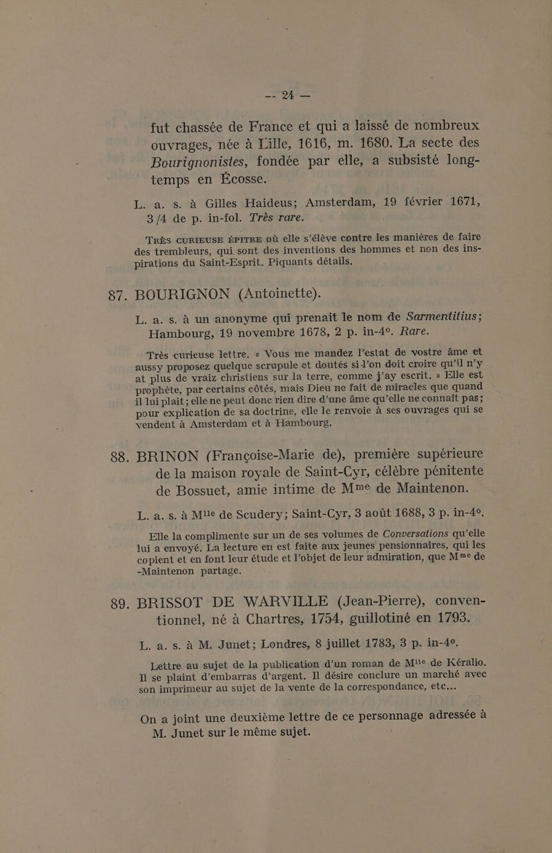 fe), ees fut chassée de France et qui a laissé de nombreux ouvrages, née a Lille, 1616, m. 1680. La secte des Bourignonistes, fondée par elle, a subsiste long- temps en Ecosse. L. a. s. A Gilles Haideus; Amsterdam, 19 février 1671, 3/4 de p. in-fol. Trés rare. TRES CURIEUSE EPITRE oti elle s’éléve contre les maniéres de faire des trembleurs, qui sont des inventions des hommes et non des ins- pirations du Saint-Esprit. Piquants détails. 87. BOURIGNON (Antoinette). L. a. s. A un anonyme qui prenait le nom de Sarmentitius ; Hambourg, 19 novembre 1678, 2 p. in-4°. Rare. Trés curieuse lettre. « Vous me mandez l’estat de vostre ame et aussy proposez quelque scrupule et douteés si lon doit croire qu’il n’y at plus de vraiz christiens sur la terre, comme j’ay escrit. » Elle est prophéte, par certains cétés, mais Dieu ne fait de miracles que quand il lui plait; elle ne peut donc rien dire d’une ame qu’elle ne connait pas; pour explication de sa doctrine, elle le renvoie A ses Ouvrages qui se vendent 4 Amsterdam et 4 Hambourg. 88. BRINON (Francoise-Marie de), premiére supérieure de la maison royale de Saint-Cyr, célébre pénitente de Bossuet, amie intime de Mme de Maintenon. L. a. s. A Me de Scudery; Saint-Cyr, 3 aotit 1688, 3 p. in-4°. Elle la complimente sur un de ses volumes de Conversations qu’elle lui a envoyé. La lecture en est faite aux jeunes pensionnaires, qui les copient et en font leur étude et l’objet de leur admiration, que M™¢ de -Maintenon partage. 89. BRISSOT DE WARVILLE (Jean-Pierre), conven- tionnel, né 4 Chartres, 1754, guillotiné en 1793. L. a. s. A M. Junet; Londres, 8 juillet 1783, 3 p. in-4°. Lettre au sujet de la publication d’un roman de Me de Keéralio. Il se plaint d’embarras d’argent. Il désire conclure un marché avec son imprimeur au sujet de la vente de la correspondance, etc... On a joint une deuxiéme lettre de ce personnage adressée a M. Junet sur le méme sujet.