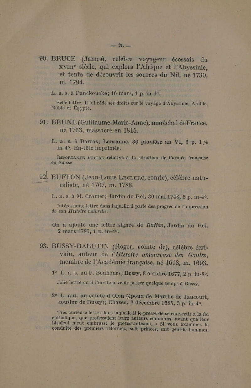 92 93. oe BRUCE (James), célébre voyageur écossais du xvil® siécle, qui explora l'Afrique et l’Abyssinie, et tenta de découvrir les sources du Nil, né 1730, m. 1794. L. a. s. 4 Panckoucke; 16 mars, 1 p. in-4°. Belle lettre. Il lui céde ses droits sur le voyage d’Abyssinie, Arabie, Nubie et Egypte. BRUNE (Guillaume-Marie-Anne), maréchal deFrance, né 1763, massacré en 1815. L. a. s. 4 Barras; Lausanne, 30 pluvidse an VI, 3 p. 1/4 in-4°, En-téte imprimée. IMPORTANTE LETTRE relative a la situation de l’armée francaise en Suisse, BUFFON (Jean-Louis LEcLERc, comte), célébre natu- raliste, né 1707, m. 1788. L. a. s. A M. Cramer; Jardin du Roi, 30 mai 1748, 3 p. in-4°, Intéressante lettre dans laquelle il parle des progrés de l’impression de son Histoire naturelle. On a ajouté une lettre signée de Buffon, Jardin du Roi, 2 mars 1785, 1 p. in-4°. BUSSY-RABUTIN (Roger, comte de), célébre écri- vain, auteur de l’Histoire amoureuse des Gaules, membre de ]’Académie francaise, né 1618, m. 1693. 1° L. a. s. au P. Bouhours; Bussy, 8 octobre 1677, 2 p. in-8°. Jolie lettre ou.il invite 4 venir passer quelque temps a Bussy. 2° L. aut. au comte d’Olon (époux de Marthe de J aucourt, cousine de Bussy); Chaseu, 8 décembre 1685, 3 p. in-4°. Trés curieuse lettre dans laquelle il le presse de se convertir A la foi catholique, que professaient leurs auteurs communs, avant que leur bisaieul n’eut embrassé le protestantisme, « Si vous examinez la conduite des premiers réformez, soit princes, soit gentils hommes,