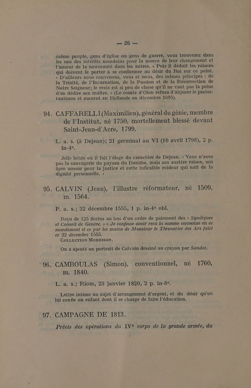94. 6; OT, ea méme peuple, gens d’église ou gens de guerre, vous trouverez dans les uns des intéréts mondains pour la source de leur changement et Vamour de la nouveauté dans les autres. » Puis il déduit les raisons qui doivent le porter a se conformer au désir du Roi sur ce point. « D’ailleurs nous convenons, yous et nous, des mémes principes : de la Trinité, de l’ Incarnation, de la Passion et de la Résurrection de Notre Seigneur; le reste est si peu de chose qu’il ne vaut pas la peine d’en dédire son maitre. » (Le comte d’Olon refusa d’abjurer le protes- tantisme et mourut en Hollande en décembre 1695). CAFFARELLI (Maximilien), général du genie, membre de l'Institut, né 1750, mortellement bless¢é devant Saint-Jean-d’Acre, 1799. L. a. s. (A Dejean); 21 germinal an VI (10 avril 1798), 2 p. in-4°. Jolie lettre ow il fait ’éloge du caractére de Dejean. « Vous n’avez pas la sauvagerie du paysan du Danube, mais son austére raison, son Apre amour pour la justice et cette inflexible roideur qui nait de la dignité personnelle, » : CALVIN (Jean), Villustre réformateur, né 1509, m. 1564. P. a. s.; 22 décembre 1555, 1 p. in-4° obl. Recu de 125 florins au bas d’un ordre de paiement des « Syndiques ef Conseil de Genéve. » « Je confesse avoir recu la somme convenue en ce mandement et ce par les mains de Monsieur le Thésaurier des Ars faict ce 22. décembre 1555. COLLECTION MORRISON. On a ajouté un portrait de Calvain dessiné au crayon par Sandoz, CAMBOULAS (Simon), conventionnel, née 1760, m. 1840. 14.8 Riom, 23 janvier 1820,2p.'in-s°. Lettre intime au sujet d’arrangement d’argent, et du désir qu’on lui confie un enfant dont il se charge de faire ]’éducation. CAMPAGNE DE 1813. Précis. des opérations du IV® corps de la grande armée, du é