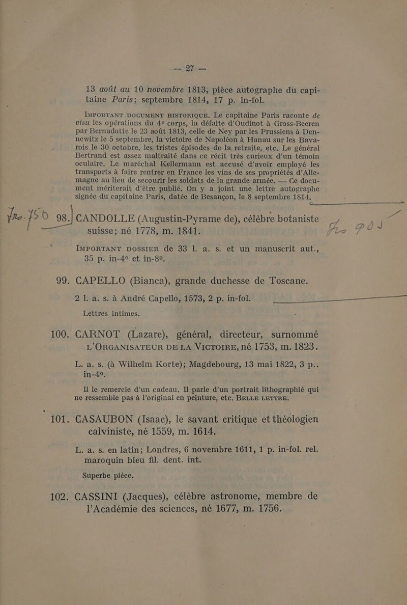 a 13 aout au 10 novembre 1813, piéce autographe du capi- taine Paris; septembre 1814, 17 p. in-fol. IMPORTANT DOCUMENT HISTORIQUE. Le capitaine Paris raconte de visu les opérations du 4° corps, la défaite d’Oudinot A Gross-Beeren par Bernadotte le 23 aofit 1813, celle de Ney par les Prussiens 4 Den- newitz le 5 septembre, la victoire de Napoléon 4 Hanau sur les Bava- rois le 30 octobre, les tristes épisodes de la retraite, etc. Le général Bertrand est assez maltraité dans ce récit trés curieux d’un témoin oculaire. Le maréchal Kellermann est accusé d’avoir employé les transports a faire rentrer en France les vins de ses propriétés d’Alle- magne au lieu de secourir les soldats de la grande armée, — Ce docu- ment mériterait d’étre publié. On y a joint une lettre autographe signée du capitaine Paris, datée de Besancon, le 8 septembre 1814. Yro- JS 98) canpor LE (Augustin-Pyrame de), célébre botaniste ae Fas suisse; né 1778, m. 1841. Wi Gt IMPORTANT DOSSIER de 33 1. a. s. et un manuscrit aut., 35 p. in-4° et in-8°. 99. CAPELLO (Bianca), grande duchesse de Toscane. 21. a.s. A André Capello, 1573, 2 p. in-fol. .o0i Lettres intimes. 100. CARNOT (Lazare), général, directeur, surnommé L’ORGANISATEUR DE LA VICTOIRE, né 1753, m. 1823. L. a. s. (a Wilhelm Korte); Magdebourg, 13 mai 1822, 3 p.. in-4°, Il le remercie d’un cadeau, Il parle d’un portrait lithographié qui ne ressemble pas a l’original en peinture, etc. BELLE LETTRE. 101. CASAUBON (Isaac), le savant critique et théologien calviniste, né 1559, m. 1614. L. a. s. en latin; Londres, 6 novembre 1611, 1 p. in-fol. rel. maroquin bleu fil. dent. int. Superbe piéce. 102. CASSINI (Jacques), célébre astronome, membre de