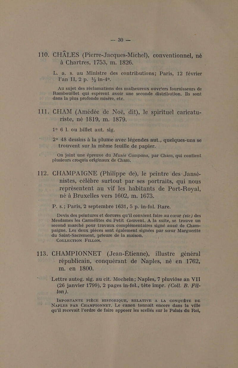 ee hc a Chartres, 1753, m. 1826. L. a. s. au Ministre des contributions; Paris, 12 février Van II, 2 p. % in-4°, Au sujet des réclamations des malheureux ouvriers fournisseurs de Rambouillet qui espérent avoir une seconde distribution. Ils sont dans la plus profonde misére, etc. CHAM (Amédée de Noé, dit), le spirituel caricatu- riste, né-1819,°m. 1879. 1° 6 1. ou billet aut. sig. 2° 48 dessins a la plume avec légendes aut., quelques-uns se trouvent sur la méme feuille de papier. On joint une épreuve du Musée Campana, par Cham, qui contient plusieurs croquis originaux de Cham. CHAMPAIGNE (Philippe de), le peintre des: Jansé- nistes, célébre surtout par ses portraits, qui nous representent au vif les habitants de Port-Royal, né a Bruxelles vers 1602, m. 1673. P. s.; Paris, 2 septembre 1631, 5 p. in-fol. Rare. Devis des peintures et dorures qu’il convient faire au coeur (sic) des Mesdames les Carmélites du Petit Couvent. A la suite, se trouve un second marché pour travaux complémentaires signé aussi de Cham- paigne. Les deux piéces sont également signées par sceur Marguerite du Saint-Sacrement, prieure de la maison. COLLECTION FILLON. CHAMPIONNET (Jean-Etienne), illustre général républicain, conquérant de Naples, née en 1762, m. en 1800. Lettre autog. sig. au cit. Mochein; Naples, 7 pluviése an VII (26 janvier 1799), 2 pages in-fol., téte impr. (Coll. B. Fil- lon ). IMPORTANTE PIECE HISTORIQUE, RELATIVE A LA CONQUETE DE NAPLES PAR CHAMPIONNET. Le canon tonnait encore dans la ville quwil recevait Vordre de faire apposer les scellés sur le Palais du Roi,