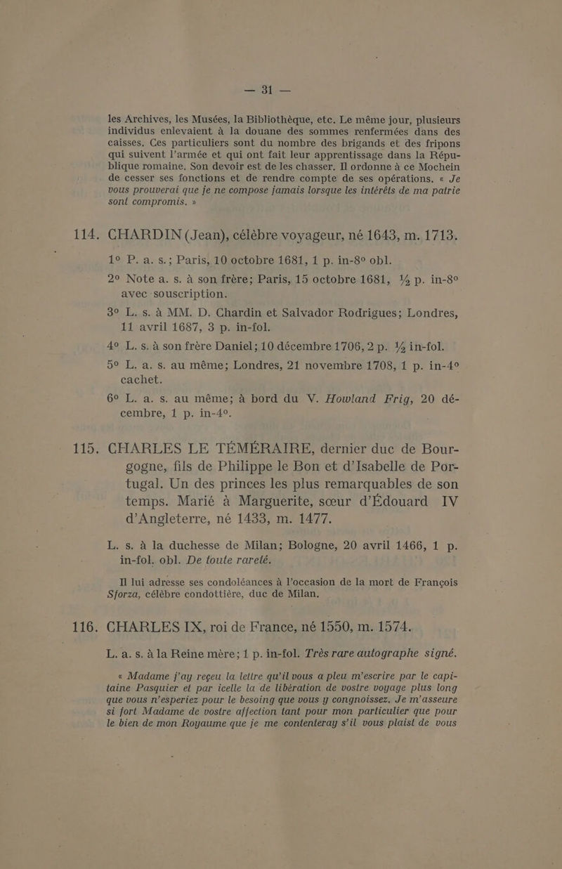 ent eee les Archives, les Musées, la Bibliothéque, etc. Le méme jour, plusieurs individus enlevaient 4 la douane des sommes renfermées dans des caisses, Ces particuliers sont du nombre des brigands et des fripons qui suivent l’armée et qui ont fait leur apprentissage dans la Répu- blique romaine. Son devoir est de les chasser. Il ordonne 4 ce Mochein de cesser ses fonctions et de rendre compte de ses opérations. « Je vous prouverai que je ne compose jamais lorsque les intéréts de ma pairie sont compromis. » CHARDIN (Jean), célébre voyageur, né 1643, m. 1713. 1° P. a. s.; Paris, 10 octobre 1681, 1 p. in-8° obl. 2° Note a. s. A son frére; Paris, 15 octobre 1681, 1% p. in-8° avec souscription. 3° L. s. 4 MM. D. Chardin et Salvador Rodrigues; Londres, 11 avril 1687, 3 p. in-fol. 4° L. s. 4 son fréere Daniel; 10 décembre 1706, 2 p. 1% in-fol. 5° L. a. s. au méme; Londres, 21 novembre 1708, 1 p. in-4° cachet. 6° L. a. s. au méme; 4 bord du V. Howland Frig, 20 dé- cembre, 1 p. in-4°. CHARLES LE TEMERAIRE, dernier duc de Bour- gogne, fils de Philippe le Bon et d’Isabelle de Por- tugal. Un des princes les plus remarquables de son temps. Marié &amp; Marguerite, sceur d’Edouard IV d’Angleterre, né 1433, m. 1477. L. s. 4 la duchesse de Milan; Bologne, 20 avril 1466, 1 p. in-fol. obl. De toute rareté. Il lui adresse ses condoléances A Voceasion de la mort de Francois Sforza, célébre condottiére, duc de Milan. CHARLES IX, roi de France, né 1550, m. 1574. L. a. s. dla Reine mére; 1 p. in-fol. Trés rare autographe signé. « Madame j’ay regeu la lettre qu’il vous a pleu m’escrire par le capi- taine Pasquier et par icelle la de libération de vostre voyage plus long que vous n’esperiez pour le besoing que vous y congnoissez. Je m’asseure si fort Madame de vostre affection tant pour mon particulier que pour le bien de mon Royaume que je me contenteray s’il vous plaist de vous
