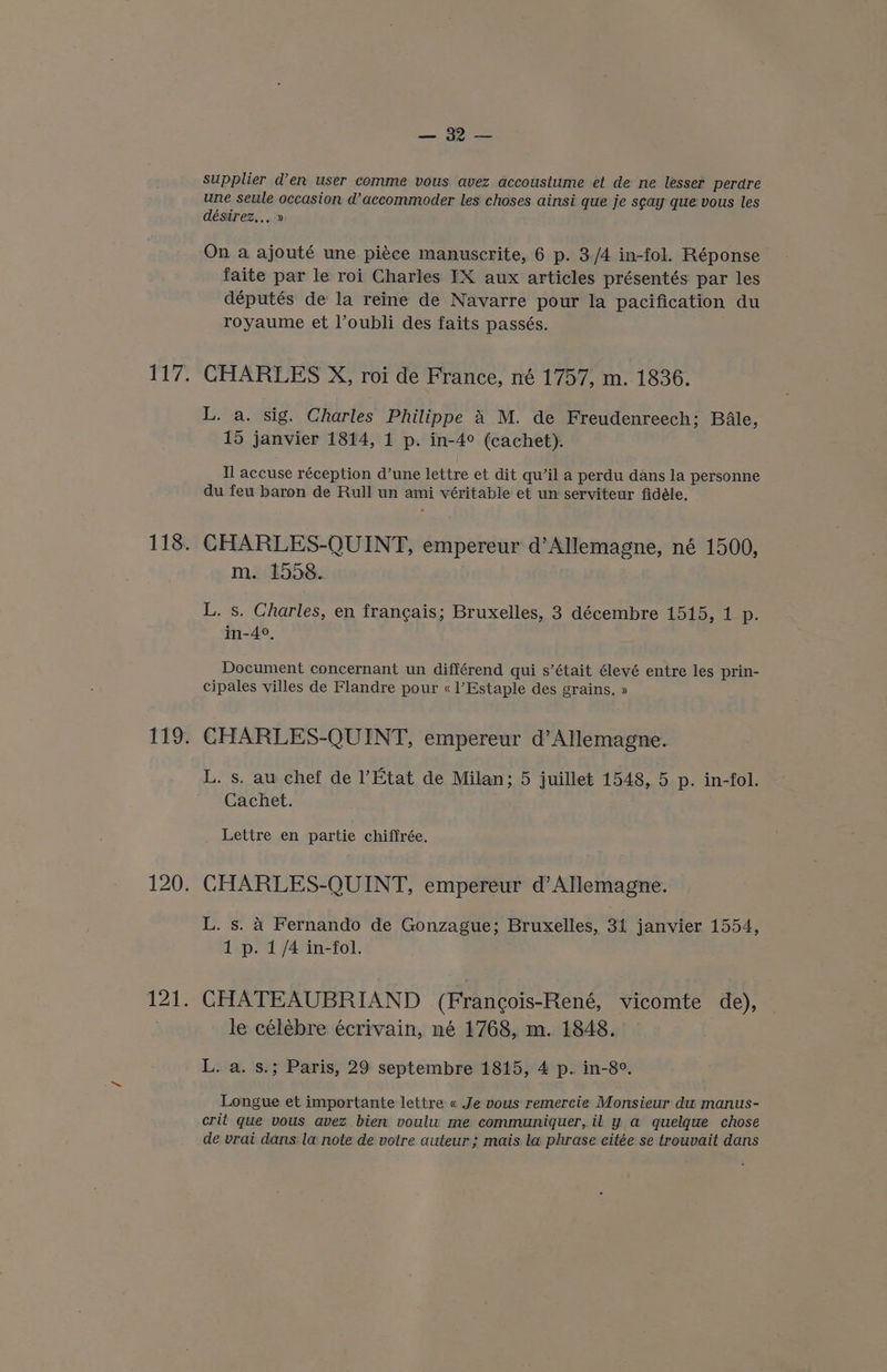 — supplier den user comme vous avez accoustume et de ne lesser perare une seule occasion d’accommoder les choses ainsi que je sgay que vous les désirez,.. » On a ajouté une piece manuscrite, 6 p. 3/4 in-fol. Réponse faite par le roi Charles IX aux articles présentés par les députés de la reine de Navarre pour la pacification du royaume et l’oubli des faits passés. CHARLES X, roi de France, né 1757, m. 1836. L. a. sig. Charles Philippe 4 M. de Freudenreech; Bale, 15 janvier 1814, 1 p. in-4° (cachet). Il accuse réception d’une lettre et dit qu’il a perdu dans la personne du feu baron de Rull un ami véritable et un serviteur fidéle. CHARLES-QUINT, empereur d’Allemagne, né 1500, m. 1558. L. s. Charles, en francais; Bruxelles, 3 décembre 1515, 1 p. in-4°, Document concernant un différend qui s’était élevé entre les prin- cipales villes de Flandre pour « l’Estaple des grains. » CHARLES-QUINT, empereur d’Allemagne. L. s. aw chef de l’Etat de Milan; 5 juillet 1548, 5 p. in-fol. Cachet. Lettre en partie chiffrée. CHARLES-QUINT, empereur d’Allemagne. L. s. 4 Fernando de Gonzague; Bruxelles, 31 janvier 1554, 1 p. 1/4 in-fol. CHATEAUBRIAND (Francois-René, vicomte de), le célébre écrivain, né 1768, m. 1848. L. a. s.; Paris, 29 septembre 1815, 4 p. in-8°. Longue et importante lettre « Je vous remercie Monsieur dw manus- crit que vous avez bien. voulu me communiquer,il y a quelque chose de vrai dans: la note de votre auteur ; mais la phrase citée se trouvait dans