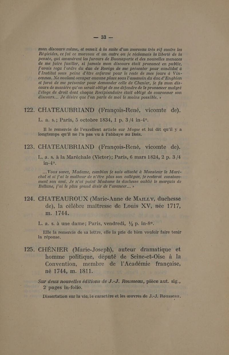 i ke =e mon discours' méme, et venait a la suite d’un morceau trés vif contre les Régicides, ce fut ce morceau et un autre ou je réclamais la liberté de la pensée, qui amenérent les fureurs de Buonaparte et. des nouvelles menaces de me faire fusiller, si jamais mon discours était prononcé en public, javais regu Vordre du duc de Rovigo de me présenter pour candidat a U Institut sous peine d’étre enfermé pour le reste de mes jours ad Vin- cennes. Ne voulant occuper aucune place sous l’assassin du duc d’ Enghien et forcé de me présenter pour demander celle de Chenier, je fis mon dis- cours de maniére qu’on serait obligé de me défendre de le prononcer malgré Véloge de droit dont chaque Recipiendaire était obligé de couronner son discours.,. Je désire que l’on parle de moi le moins possible. » CHATEAUBRIAND (Frangois-René, vicomte de). L. a. s.; Paris, 5 octobre 1834, 1 p. 3/4 in-4°. Il le remercie de l’excellent article sur Moyse et lui dit qu’il y a longtemps qu’il ne l’a pas vu a Pabbaye au Bois. CHATEAUBRIAND (Frangois-René, vicomte de). L, a. s. 4 la Maréchale (Victor); Paris, 6 mars 1824, 2 p. 3/4 in-4°, ... Vous savez, Madame, combien je suis attaché ad Monsieur le Maré- chal et si j'ai le malheur de n’étre plus son collégue, je resterai constam- ment son ami, Je n’ai point Madame la duchesse oublié le marquis de Bellune, j’ai le plus grand désir de Vavancer,.. » CHATEAUROUX (Marie-Anne de Martiy, duchesse de), la célébre maitresse de Louis XV, née 1717, m. 1744. L. a. s. A une dame; Paris, vendredi, 1% p. in-8°. Elle la remercie de’sa lettre, elle la prie de bien vouloir faire tenir la réponse. CHENIER (Marie-Joseph), auteur dramatique et homme politique, député de Seine-et-Oise a la Convention, membre de lAcadémie francaise, né 1744, m. 1811. Sur deux nouvelles éditions de J.-J. Rousseau, piece aut. sig., 2 pages in-folio. Dissertation sur la vie, le caractére et les ceuvres de J.-J. Rousseau,