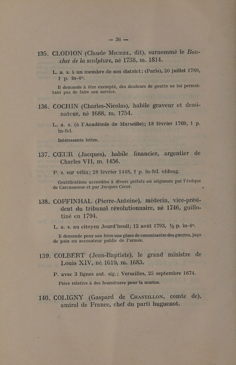 135. 137. 140. Poe CLODION (Claude Mrcuer, dit), surnomme le Bou- cher de la sculpture, né 1738, m. 1814. L. a. s: Aun membre de son district; (Paris), 20 juillet 1789, t p. in-4°. Tl demande A étre exempté, des douleurs de goutte ne lui permet- tant pas de faire son service. COCHIN (Charles-Nicolas), habile graveur et dessi- nateur, né 1688, m. 1754. L. a. s. (a PAcadémie de Marseille); 18 février 1769, 1 p. in-fol. Intéressante lettre. CGEUR (Jacques), habile financier, argentier de Charles VII, m. 1456. P. s. sur vélin; 28 février 1448, 1 p. in-fol. oblong. Gratifications accordées A divers prélats ou seigneurs par l’évéque de Carcassonne et par Jacques Coeur. COFFINHAL (Pierre-Antoine), médecin, vice-prési- dent du tribunal révolutionnaire, né 1746, guillo- tiné en 1794. L. a. s. au citoyen Jourd’heuil; 12 aout 1793, 1% p. in-4°. Il demande pour son frére une place de commissaire des guerres, juge de paix ou accusateur public de Varmeée. COLBERT (Jean-Baptiste), le grand ministre de Louis XIV, né 1619, m. 1683. P. avec 3 lignes aut. sig.; Versailles, 25 septembre 1674. Piéce relative a des fournitures pour la marine. COLIGNY: (Gaspard de CHASTILLON, comte de), amiral de France, chef du parti huguenot.