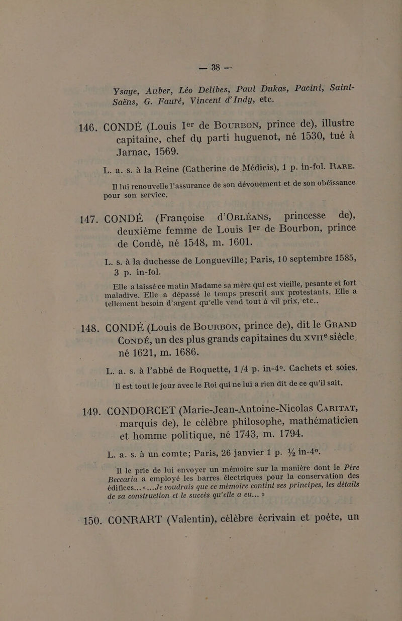 ee Ysaye, Auber, Léo Delibes, Paul Dukas, Pacini, Saint- Saéns, G. Fauré, Vincent d’ Indy, etc. CONDE (Louis Iet de Bourzon, prince de), illustre capitaine, chef dy parti huguenot, né 1530, tué a Jarnac, 1569. L. a. s. A la Reine (Catherine de Médicis), 1 p. in-fol. RARE. Tl lui renouvelle l’assurance de son dévouement et de son obéissance pour son service. CONDE (Francoise d’Oriians, princesse de), deuxiéme femme de Louis Jet de Bourbon, prince de Condé, né 1548, m. 1601. L. s. ala duchesse de Longueville; Paris, 10 septembre 1585, 3 p. in-fol. Elle alaissé ce matin Madame sa mére qui est vieille, pesante et fort maladive. Elle a dépassé le temps prescrit aux protestants. Elle a tellement besoin d’argent qu’elle vend tout a vil prix, etc.. CONDE (Louis de Bourson, prince de), dit le GRAND Conpé, un des plus grands capitaines du xvu1® siécle, né 1621, m. 1686. L. a. s. Aabbé de Roquette, 1 /4 p. in-4°. Cachets et soies. Il est tout le jour avec le Roi qui ne lui a rien dit de ce qu’il sait. CONDORCET (Marie-Jean-Antoine-Nicolas CariTat, marquis de), le célébre philosophe, mathématicien et homme politique, né 1743, m. 1794. L. a. s. A un comte; Paris, 26 janvier 1 p. 4% in-4°. Tl le prie de lui envoyer un mémoire sur la maniére dont le Pére Beccaria a employé les barres. électriques pour la conservation des édifices... «...Je voudrais que ce mémoire contint ses principes, les détails de sa construction et le succés qu’elle a eu... » CONRART (Valentin), célébre écrivain et poéte, un