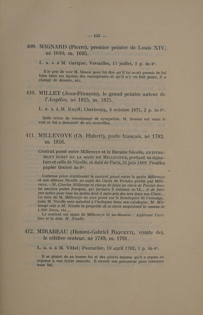 409. MIGNARD (Pierre), premier peintre de Louis XIV, né 1610, m. 1695. L. a. s. A M. Garigue; Versailles, 15 juillet, 1 p. in-4°. Ile prie de voir M. Simon pour lui dire qu’il lui avait promis de lui faire faire ses figures des encoignures et qwil n’y en fait point, il a changé de dessein, etc. 410. MILLET (Jean-Francois), le grand peintre auteur de PAngélus, né 1815, m. 1875. eae, aM. Knyff; Cherbourg, 8 octobre 1871, 2 p. in-8°. Belle lettre de témoignage de sympathie. M. Sensier est venu le voir et lui a demandé de ses nouvelles. 411. MILLEVOYE (Ch. Hubert), poéte francais, né 1782, m. 1816. Contrat passé entre Millevoye et le libraire Nicolle, ENTIZRE- MENT ECRIT DE LA MAIN DE MILLEVOYE, portant sa signa- ture et celle de Nicolle, et daté de Paris, 21 juin 1809. Feuilles papier timbré in-8°. : Curieuse piéce établissant le contrat passé entre le poéte Millevoye et son éditeur Nicolle au sujet du Choix de Poésies publié par Mille- voye. « M, Charles Millevoye se charge de faire un choix de Poésies dans les anciens poétes frangais, qui formera 3 volumes in-18... et de faire une notice pour tous les poétes dont il aura mis des vers dans son Choix... Le nom de M. Millevoye ne sera point sur le frontispice de Vouvrage, mais M. Nicolle sera autorisé 4 l’indiquer dans son catalogue. M. Mil- levoye céde a M. Nicolle la propriété de ce choix moyennant la somme de 1.500 livres, etc... Le contrat est signé de Millevoye et au-dessous : Approuvé V’écri- lure et la date. H. Nicolle. 412. MIRABEAU (Honoré-Gabriel Riquetrtr, comte de), le celébre orateur, né 1749, m. 1791. L. a. s. A M. Vittel; Pontarlier, 19 ayril 1782, 1 p. in-4°. Il se plaint de sa bonne foi et des plates injures qu’il a recues en réponse a une lettre amicale. Il envoie son procureur pour terminer avec lui.