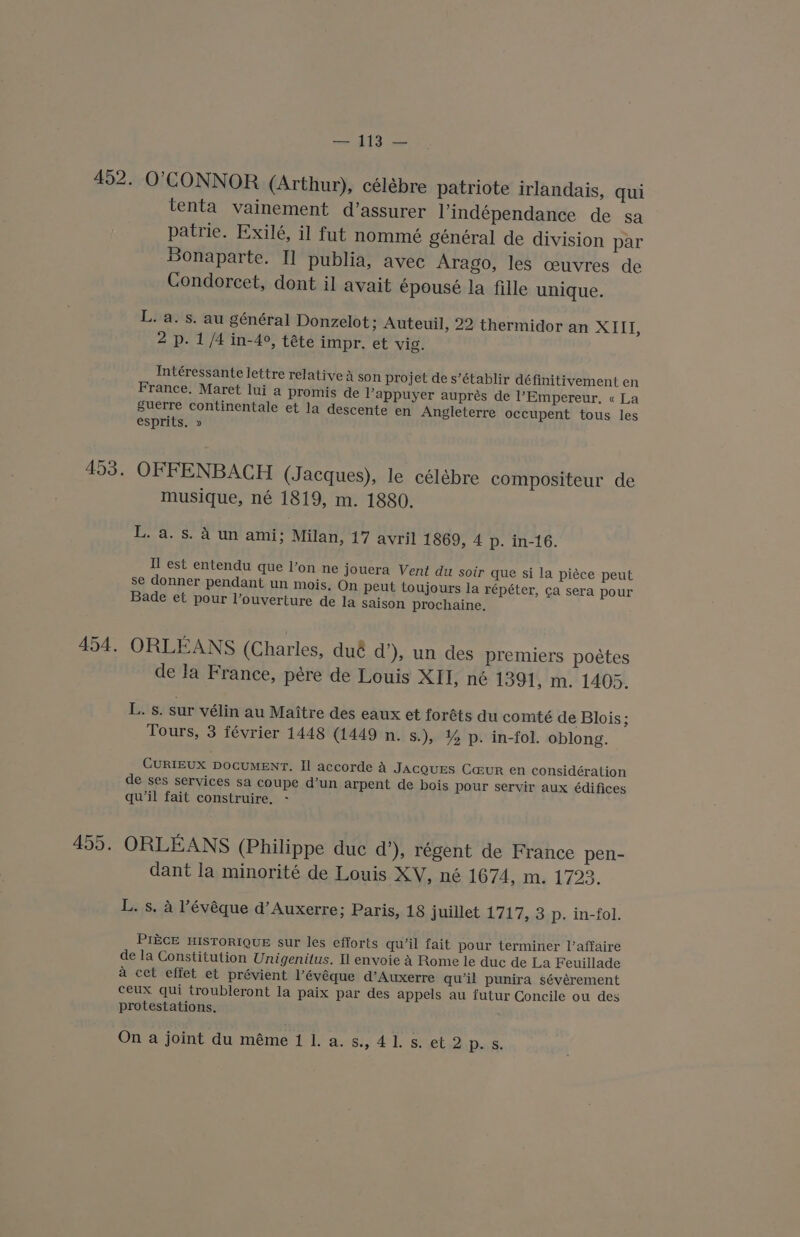 O'CONNOR (Arthur), célébre patriote irlandais, qui tenta vainement d’assurer Yindépendance de sa patrie. Exilé, il fut nommé genéral de division par Bonaparte. I] publia, avec Arago, les ceuvres de Condorcet, dont il avait épouseé la fille unique. L. a. s. au général Donzelot; Auteuil, 22 thermidor an XIII, 2 p. 1 /4 in-4°, téte impr. et vig. Intéressante lettre relative a son projet de s’établir définitivement en France. Maret lui a promis de Vappuyer auprés de l’Empereur, « La guerre continentale et la descente en Angleterre occupent tous les esprits. » OFFENBACH (Jacques), le célébre compositeur de musique, né 1819, m. 1880, L. a. s. A un ami; Milan, 17 avril 1869, 4 p. in-16. Il est entendu que l’on ne jouera Vent du soir que si la piece peut se donner pendant un mois. On peut toujours la répéter, ca sera pour Bade et pour l’ouverture de la saison prochaine. ORLEANS (Charles, dué d’), un des premiers poétes de la France, pére de Louis XII, né 1391, m. 1405. L. s. sur vélin au Maitre des eaux et foréts du comté de Blois; Tours, 3 février 1448 (1449 n. s.), % p. in-fol. oblong. CURIEUX DOCUMENT. Il accorde A JACQUES Ca@uR en considération de ses services sa coupe d’un arpent de bois pour servir aux édifices qu’il fait construire. - ORLEANS (Philippe duc d’), régent de France pen- dant la minorité de Louis XV, né 1674, m. 1723. L. s, a ’évéque d’ Auxerre; Paris, 18 juillet 1717, 3 p. in-fol. PIECE HISTORIQUE sur les efforts qu’il fait pour terminer I’affaire de la Constitution Unigenitus. Il envoie A Rome le duc de La Feuillade a cet effet et prévient Pévéque d’Auxerre qu’il punira sévérement ceux qui troubleront la paix par des appels au futur Concile ou des protestations, On a joint du méme 1 1. a. s., 41. s. et 2p. s.